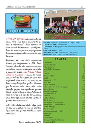 CPI Ponte Carreira - Curso 2014/2015 3
EDICIÓN: Equipo de Dinamización da Lingua Galega
COORDINACIÓN: Diana Sánchez
COLABORACIÓN: Equipo docente e Alumn@s do CPI Ponte
Carreira
MAQUETADO: Fran López
DEBUXO PORTADA: Nerea, Lucía e Alba (1º ESO)
IMPRESIÓN: Artes Gráficas LUGAMI (Betanzos)
Caras novas
Resumo do curso
Taller literario
Actividades do outono
EDLG
Música
Desde a biblio
Nadal
Poemas de 1º EP
A cociñar!
O cole n@ rede
Estes somos nós (fotos de grupos)
Letras Galegas I
Os máis pequenos
Letras Galegas II
Entroido
Saídas culturais
Día do libro
Ata sempre, Don Antonio!
II Concurso “Troitas en verso”
ANPA “O Fopo”
Día da poesía
Arte na prehistoria (1º EP)
A natureza
Deportes
Curiosidades
Rematan Infantil e Primaria
Promoción ESO
EDITORIAL
4
5
8
19
23
24
26
28
30
31
32
34
36
37
44
46
47
49
50
54
59
60
61
62
63
64
65
66
 