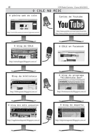 CPI Ponte Carreira - Curso 2014/201532
A páxina web do cole
Canles de Youtube
Blog da biblioteca
O EDLG en FacebookO blog do EDLG
O blog do programa
“Aliméntate ben”
O blog dos máis pequenos O blog do deporte
http://www.edu.xunta.es/centros/cpipontecarreira/
https://www.youtube.com/user/cpipontecarreira
https://www.youtube.com/user/normalizacionponte
http://natualingua.blogspot.com.es/
http://biblioponte.blogspot.com.es/ http://froitanaescola.blogspot.com.es/
http://vagalumesdaponte.blogspot.com.es/ http://deportenaponte.blogspot.com.es/
 