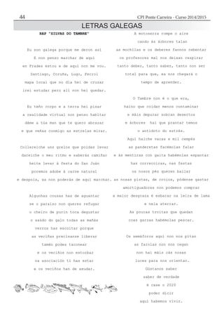 CPI Ponte Carreira - Curso 2014/201544
LETRAS GALEGAS
RAP “SILVAS DO TAMBRE”
Eu son galega porque me deron así
E non penso marchar de aquí
en Frades estou e de aquí non me vou.
Santiago, Coruña, Lugo, Ferrol
mapa local que no día hei de cruzar
irei estudar pero alí non hei quedar.
Eu teño corpo e a terra hei pisar
a realidade virtual non penso habitar
dáme a túa man que te quero abrazar
e que veñas conmigo as estrelas mirar.
Collereiche uns grelos que poidas levar
dareiche o meu ritmo e saberás camiñar
heite levar á festa do San Juán
poremos adobe á carne natural
e despois, xa non poderás de aquí marchar.
Algunhas cousas has de aguantar
se o paraíso non queres refugar
o cheiro de purin toca degustar
o saúdo do galo todas as mañás
verros has escoitar porque
as veciñas precísanse liberar
tamén podes taconear
e os veciños non estorbar
na asociación ti has estar
e os veciños han de axudar.
A motoserra rompe o aire
cando ás árbores talan
as mochilas e os deberes fannos rebentar
os profesores mal nos deixan respirar
tanto deber, tanto saber, tanto non ser
total para que, xa nos chegará o
tempo de aprender.
O Tambre non é o que era,
haino que coidar menos contaminar
e máis depurar sobran desertos
e árbores hai que prantar temos
o antídoto do estrés.
Aquí haiche vacas e mil cempés
as panderetas facémolas falar
e ás mentiras con gaita habémolas espantar
has correcoiras, nas festas
os nosos pés queren bailar
as nosas pistas, de croios, pódense gastar
amortiguadores non podemos comprar
a maior desgraza é esbarar na leira de lama
e nela aterrar.
As poucas troitas que quedan
coas garzas habémolas pescar.
Os semáforos aquí non nos pitan
as farolas non nos cegan
non hai máis cás nosas
luces para nos orientar.
Gústanos saber
saber de verdade
é case o 2020
poder dicir
aquí habemos vivir.
 