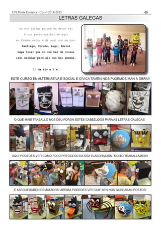 CPI Ponte Carreira - Curso 2014/2015 45
LETRAS GALEGAS
Eu son galega porque me deron así
E non penso marchar de aquí
en Frades estou e de aquí non me vou.
Santiago, Coruña, Lugo, Ferrol
mapa local que no día hei de cruzar
irei estudar pero alí non hei quedar.
1º da ESO e F.M.
ESTE CURSO EN ALTERNATIVA E SOCIAL E CÍVICA TAMÉN NOS PUXEMOS MAN Á OBRA!!
O QUE MÁIS TRABALLO NOS DEU FORON ESTES CABEZUDOS PARA AS LETRAS GALEGAS
AQUÍ PODEDES VER COMO FOI O PREOCESO DA SÚA ELABORACIÓN. MOITO TRABALLAMOS!!
E ASÍ QUEDARON REMATADOS! ARRIBA PODEDES VER QUE BEN NOS QUEDABAN POSTOS!
 