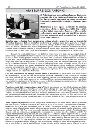 CPI Ponte Carreira - Curso 2014/201550
ATA SEMPRE, DON ANTONIO!
Naciches aquí, en Frades. Aquí transcorreron os teus primeiros anos. Cres que túa infancia foi
diferente á dos nenos de hoxe en día? Eu son Balbino. Un rapaz da aldea. Coma quen dis, un ninguén.
E ademais, pobre.Este texto das Memorias dun neno labrego, de Neira Vilas, responde bastante ben á
nenez dos anos 50, á miña nenez. Había unha pobreza grande en todos os sentidos, económica e cultural.
Estamos a falar dun réxime ditatorial, o réxime franquista. A miña nenez reducíase á familia, á escola e ao
campo da feira. Foi unha nenez difícil: na miña casa non había moita fartura pero non se pasaba fame.
	 Daquela na escola dábannos un vaso de leite a media mañá e un cacho de queixo pola tarde. O
leite era en po e cociñabámolo nós mesmos na casa da señora Emilia de Castro ou nos cubertos do campo
da feira, e había pelexas por saír da escola para facelo leite. Eu tomábao moitas veces con chocolate en
po, que traía Luís de Ricardo para os amigos e así sabía moito mellor. O leite e o queixo seica o daban os
americanos, aínda que España quedara fóra do Plan Marshall de axuda aos países europeos que participaran
na Segunda Guerra Mundial. Podemos dicir que os da Ponte tiñamos certos privilexios porque a Ponte era
un núcleo semiurbano e eran poucas as casas nas que había vacas, así que botabamos moitas horas a
xogar no campo da feira. Na miña casa os traballos que había eran a colleita das patacas e das castañas, a
horta, atender os animais (galiñas e porcos) e pouco máis. A primeira TV na Ponte debeu ser a de Lino do
café (aí polo ano 62) e despois a de Ricardo.
Cres que actualmente os nen@s valoran menos a educación? Comparándoa coa miña infancia
probablemente sí. Daquela ías á escola cargado de misterio e curiosidade porque non coñecías o mundo
que había máis aló da túa casa, da túa aldea e ías moi centrado, escoitando todo o que che contaba o
mestre sobre o mundo; aquilo que conta tan ben Manuel Rivas na Lingua das bolboretas. Esa curiosidade
que existía antes, que agora non hai porque os nenos xa dende moi pequenos van cargados con mil historias
e céntranse menos, se cadra, no ensino, na aprendizaxe.
Parecíache máis fácil estudar antes ou agora? Home, eu creo que era máis difícil antes porque había
menos medios económicos. Da miña parroquia e do meu tempo -creo que eramos 12- debemos estudar,
aproximadamente a terceira parte. O que si se facía era estudar un oficio. En Santiago había a Escola de
Maestría Industrial e tamén había uns cursos intensivos, nas chamadas Escolas de Capacitación Acelerada,
das que saías capacitado -creo que nuns seis meses- para desempeñar un oficio. Foi unha solución moi boa
para xente da nosa zona que despois se colocou na industria estaleira de Ferrol ou en Aluminios da Coruña.
A que xogabas de pequeno? Daquela o deporte rei, imaxinádevos, era tamén o fútbol e había que canear
non só ao contrario, senón aos carballos, aos castaños, as raíces, as tarimas, do campo da feira da Ponte…
Deixando o fútbol a un lado, gustábanos moito a “chepa” (“un pandaba e había 13 pasos e tiñas que ir
saltando, o que fallaba tiña que pandar; a la primera como siguiera, a la segunda pumba, a la tercera rodilla
en tierra, e así ata 13”). Non sei se observades que todos estes xogos eran en castelán. A explicación está
clara: a escola era en castelán, o galego estaba penalizado; e o os libros e o mestre… todo en castelán. Por
suposto nós falabamos galego ao 100% na casa, xogando,… Aínda que recordo ao gran mestre D. Manuel
Cortiñas Pontón, que era exemplar, que se acomodaba ao medio no que el impartía o ensino. Había moitos
máis xogos: “Huevo, pico o araña” (nada recomendable para a saúde física), A espita. A espita era un cravo
grande (de 25 a 30 cm.) que amarraba o aro de ferro que protexía a roda dos carros. Os participantes ían
debuxando figuras xeométricas diferentes no chan (de terra e pedriñas) e había que ir cravando a espita...
non o recordo ben, o caso é que había que chegar primeiro a unha meta na que se tiña que cravar a
D. Antonio remata a súa vida profesional de docente
no meso sitio onde naceu, onde aprendeu a falar e a
ler. Saíu a estudar e regresou para ser o mestre-guía
impecable, inesquecible, exemplar,… dos seus e cos
seus.
Recollemos o seu legado inmaterial de saberes,
preguntas, silencios, apertura, amable disposición,
calidez, saber estar, saber facer,… e, ofrecémosllo
en homenaxe para que nos siga escribindo camiño
aos que quedamos aquí, compañeiros e alumnos
seus, hoxe e sempre.
 