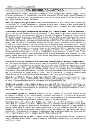 CPI Ponte Carreira - Curso 2014/2015 51
ATA SEMPRE, DON ANTONIO!
espita sobre os lados ou sobre a circunferencia da figura. Tamén se xogaba ás “Pistolitas” (xogo de equipos
de matar os contrarios), ás caiadas (teño consultado este termo e nunca o atopei, supoño que sería un
localismo moi noso). Era un xogo de equilibrio, de un contra un, no que, de pé e abrazado ao contrario, había
que intentar derrubalo e deixalo por debaixo.
Dicías de pequeno “mecajo no demo”? Eso precisamente creo que non. Estamos nunha zona na que
a nosa cultura, ou incultura, foi sempre moi permisiva, e segue sendo, cos tacos. Cousa que debemos de
evitar a non ser que, ás veces, no contexto, por dicir un pequeno taco… tampouco pasa nada. Supoño que
algún diría, si.
Sabemos que aos 12 anos fuches estudar a Nanclares de la Oca cos monxes. Que imaxe levas deles?
Teño moi bos recordos daqueles catro anos que botei alí. O colexio pertencía á congregación dos Hermanos
Menesianos que fora fundada por Jean Marie de la Mennais, un francés da Bretaña que viviu na etapa da
Revolución francesa, a finais do século XVIII. O colexio creo que tiña moi bo nivel para aqueles tempos
(eu ingresei no 62). Lémbrome ben do Hermano Eugenio, co que aprendías un montón de Xeografía e de
Matemáticas; o H. Mauricio, que sempre ía en cabeza naquelas excursións aos pobos cercanos (Nanclares
está a 10 km. de Vitoria, na provincia de Álava) e que marcaba un ritmo de andaina de marcha atlética; o
H. Alfredo co que os ensaios do coro eran eternos porque había que repetir os fragmentos das cancións
ata que saíran á perfección (non me quero acordar do tempiño que botamos ensaiando a “Negra sombra”
de Rosalía); frai Sereno, este era un monxe francés que era o que levaba a horta e que nos mimaba cando
tocaba ir traballar a ela. Alí dábase de todo: froitas, produtos de horta,...tamén tiñan un galiñeiro grande.
Debían ser case autosuficientes. Eso si, rezar, rezábase moito moito (misa diaria, o mes de María,...). Nas
vacacións de Nadal e Semana Santa levábannos ao cine ao pobo de Nanclares. Non viñamos á casa nada
máis ca un mes no verán, no mes de xullo; antes do 5 de agosto había que estar alá para a celebración da
Virxe Branca, a patroa de Vitoria.
En maio do 68 houbo un movemento hippie. Unícheste a ese movemento? Volverías a esa época?Non,
con 18 anos que tiña daquela este movemento colleume a contrapé. O que si recordo ben, foron aqueles
primeiros actos e manifestacións do estudantado universitario que reivindicaba a apertura ao mundo
democrático e a consideración da nosa lingua e da nosa cultura como elementos que nos identifican como
un pobo diferente. Así que a partir dese ano 68 había en Santiago unha toma de conciencia importante en
torno a estas cuestións que representaba moi ben a Nova Cançó catalana (o cantante Raimon actuou, creo
que clandestinamente, no ano 67 e despois no 68). Despois tamén xurde o movemento musical galego
Voces Ceibes, con Benedito, Miro Casabella, Suso Vaamonde e outros, como Emilio Batallán.
Que outras posibilidades tiñas de estudar a parte do ensino? Como vos expliquei antes, pensade nunha
familia con poucos medios,como era a miña e a maioría delas, tiñas que optar por unha carreira curta ou por
un oficio. As posibilidades eran escasas. Finalmente fixen maxisterio de tres anos.
Cando eras un adolescente xa sabías o que querías estudar? Non, non me decidín ata última hora.
Rematei o bacharelato, que daquela duraba 6 anos (elemental e superior). Ao rematalo… ti que fas?-ti que
non fas?... Non había moitos asesores, nin orientadores como tedes vos agora (non tiñamos esa sorte) e
ías un pouco por azar ou imitación.
Suspendiches algunha vez? Como te sentiches? (risas) Si, algunha vez si, poucas. Recordo ter que
recuperar as matemáticas de 5º de bacharelato co profesor Pazos que era durísimo, en xuño aprobaba
aproximadamente o 20% da clase. Non me sentín moi ben porque había que dicilo na casa pero tampouco
tivo consecuencias traumáticas porque en setembro pasei a 6º con todo aprobado.
O primeiro ano neste centro duches director, que retos te propuxeche? O primeiro ano non, foi no
curso 1988-89. Fun nomeado a dedo. Tiñamos un equipo e tentamos cambiar algunhas cousas, sobre
todo no aspecto pedagóxico. Recordo que redactamos un documento importante, o Regulamento de
Réxime Interior, fixemos melloras no comedor (recordo que puxemos a funcionar a cámara frigorífica, a
peladora,…), mercamos unha máquina multicopista, empezamos a traballar en comisións de traballo entre o
profesorado,… Probablemente non sexa eu o máis indicado para avaliar ese traballo, pero bueno creo que
fixemos algunhas cousas positivas e seguro que algunhas negativas tamén.
Cal foi a mellor etapa da túa vida? Todas as etapas da vida son interesantes. Recordo con especial
cariño a infancia e, postos a elixir, a etapa de estudante en Santiago e quizais tamén os primeiros anos de
profesión, de mestre.
 