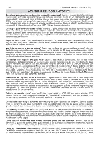 CPI Ponte Carreira - Curso 2014/201552
ATA SEMPRE, DON ANTONIO!
Que diferenzas atopaches neste centro en relación aos outros? Bueno,… nese sentido teño moi pouca
“experiencia”. Estiven de provisional no Eusebio da Garda un curso e medio, era un macro-centro pero con
pouca relación interpersoal; como anécdota dígovos que no ano que estiven alí estaba estudiando 6º de
EXB o voso profe, e meu compañeiro agora, Anxo Romar. Despois estiven nunha unitaria en San Simón de
Lira (Salvaterra do Miño) e… bueno na unitaria, xa sabedes, eramos dous e a relación que tiñamos non é
comparable á vida neste centro. E no curso 1977-1978 xa vin para este centro.
Que supón para ti marchar deste centro? (silencio) … pena, sinto pena e ás veces dígome “vou seguir”
pero, non, xa non, xa no hai volta atrás, xa tomei a decisión, unha decisión moi madurada e meditada. Por
suposto que me da pena e éntrame envexa cando oio aos compañeiros dicir “para o ano imos facer…” pero
teño a vantaxe de que, como son de aquí, vou vir con frecuencia; entón penso que non é un adeus definitivo
senón un adeus transitorio.
Seguirías dando clase? Claro que sí, seguiría encantado. Co contento que estou co meu traballo claro que
seguiría, pero marqueime a meta de xubilarme aos 65, cumprinos en febreiro e xa está a decisión tomada,
a pesar de que seguiría encantado.
Vas botar de menos a vida de mestre? Como non vou botar de menos a vida de mestre? (silencio)
Evidentemente, son moitos anos, son 40 anos. Nunha carreira de 40 anos son moitas cousas, moitas
vivencias. A día de hoxe penso que o vou votar de menos, e seguro que no futuro o botarei moito mais; e
supoño que cando me enfrente á realidade de que me falta a escola … aí é cando me vou dar conta do que
perdo deixando esta actividade a un lado.
Que equipo e que xogador che gusta máis? Equipo… dos actuais, o Barca quizás, que ten tres puntas
sensacionais. De todas maneiras, un coa idade vaise facendo máis esixente. Eu teño moi idealizados dous
equipos na historia do futbol: o Ajax de Amsterdam, na época de Cruyff e tamén o Milan, da época de Van
Basten. E xogador… pois está claro: Messi, está por enriba de todos os demais. A dúbida podería estar con
Ronaldo pero non… Ronaldo está por debaixo dun Messi que domina todas as facetas do fútbol, e ademais
é xeneroso – Cristiano é moito máis egoísta e iso non é bo-, é máis solidario, móvese no regate curto (cousa
que Ronaldo non sabe facer) Do que eu recordo, para min Messi é o mellor; fálase de Cruyff, Maradona,
Pelé, pero eu creo que esta por enriba de todos.
Entrenarías ao Deportivo ou ao Celta? Home… agora mesmo é máis apetecible o Celta porque ten
máis base deportiva e ten un equipo moi ben armado. Pero o Depor tamén, a calquera dos dous. Eu son
madridista pero o seguinte equipo meu é o Depor e despois o Celta, aínda que, ben entendido, cada vez
paso máis das cores. Aí coincido moito cun texto de Eduardo Galiano (El fútbol a sol y sombra) (“cada
vez me importan menos los colores de las camisetas de los jugadores que me brindan la alegría del juego
bien jugado…”). Quero dicir que cada vez, cos anos, pasas máis das cores e o que buscas é ver un bo
espectáculo e ver un fútbol bonito.
Cal foi o teu primeiro coche? (risas) un R5, tiña comprometido un SEAT 127 polo que xa adiantara 5000
pesetas pero a min o que máis me gustaba era o R5. Daquela o R5 tardaba medio ano, pero apareceu unha
persoa que mo conseguiu en 15 día e cambiei; botei uns 12 anos con el.
Que retos che quedan por cumprir e cales te propós agora? (pensa) Por cumprir?... Sempre quedan
retos por cumprir. O caso é que vivimos tan á presa e tan absorbidos polo día a día que xa un non se plantea
grandes retos. O que si me gustaría é ver a casa rematada algún día, e vivir en paz e harmonía co mundo.
Que nota te poñerías como profesor? (risas) Un 5. Nunca un está plenamente satisfeito do seu traballo, a
min polo menos pásame así, sempre fun moi autocrítico co meu traballo. Síntome un pouco como o rei Sísifo
da mitoloxía grega, que fora castigado polos deuses a subir un pedrolo enorme ata o cume da montaña e
cando estaba chegando ao cume caíalle inexorablemente cara abaixo e volta a empezar, e así eternamente.
A perfección é unha utopía.
Daste conta de que deixas atrás moitas xeracións polas que eres admirado? Bueno… non sei se
admirado. O que si me gustaría, máis que admirado, é ser querido; iso agradaríame moito máis. Que me
recorden… como unha boa persoa, iso é o mais importante.
Como foi a túa carreira como futbolista? (risas) Foi curta, como profesional pouco xoguei. A SD PONTE
CARREIRA fundouse na temporada 1980-1981, co cal xa eu tiña 30 anos. E antes diso si,aqueles partidos
ou torneos que se xogaban contra os de Abellá, os de Xanceda, Poula, Cumbraos, Curtis, Arzúa,… Eran
 