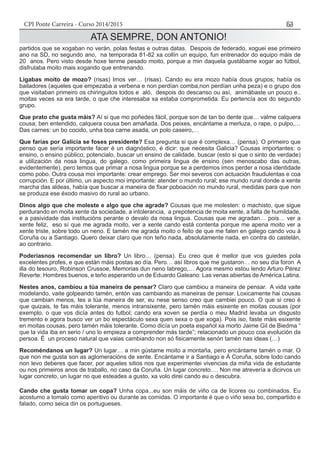 CPI Ponte Carreira - Curso 2014/2015 53
ATA SEMPRE, DON ANTONIO!
partidos que se xogaban no verán, polas festas e outras datas. Despois de federado, xoguei ese primeiro
ano na SD, no segundo ano, na temporada 81-82 xa collín un equipo, fun entrenador do equipo máis de
20 anos. Pero visto desde hoxe tenme pesado moito, porque a min daquela gustábame xogar ao fútbol,
disfrutaba moito mais xogando que entrenando.
Ligabas moito de mozo? (risas) Imos ver… (risas). Cando eu era mozo había dous grupos; había os
bailadores (aqueles que empezaba a verbena e non perdían comba,non perdían unha peza) e o grupo dos
que visitaban primeiro os chiringuitos todos e aló, despois do descanso ou así, animábaste un pouco e..
moitas veces xa era tarde, o que che interesaba xa estaba comprometida. Eu pertencía aos do segundo
grupo.
Que prato che gusta máis? Aí si que mo poñedes fácil, porque son de tan bo dente que… valme calquera
cousa; ben entendido, calquera cousa ben amañada. Dos peixes, encántame a merluza, o rape, o pulpo,…
Das carnes: un bo cocido, unha boa carne asada, un polo caseiro,…
Que farías por Galicia se foses presidente? Esa pregunta si que é complexa… (pensa). O primeiro que
penso que sería importante facer é un diagnóstico, é dicir: que necesita Galicia? Cousas importantes: o
ensino, o ensino público, potencialo, buscar un ensino de calidade, buscar (esto si que o sinto de verdade)
a utilización da nosa lingua, do galego, como primeira lingua de ensino (sen menoscabo das outras,
evidentemente), pero temos que primar a nosa lingua porque se a perdemos imos perder a nosa identidade
como pobo. Outra cousa moi importante: crear emprego. Ser moi severos con actuación fraudulentas e coa
corrupción. E por último, un aspecto moi importante: atender o mundo rural; ese mundo rural donde a xente
marcha das aldeas, había que buscar a maneira de fixar poboación no mundo rural, medidas para que non
se produza ese éxodo masivo do rural ao urbano.
Dinos algo que che moleste e algo que che agrade? Cousas que me molesten: o machisto, que sigue
perdurando en moita xente da sociedade, a intolerancia, a prepotencia de moita xente, a falta de humildade,
e a pasividade das institucións perante o devalo da nosa lingua. Cousas que me agradan… pois… ver a
xente feliz, eso sí que me agrada moito, ver a xente cando está contenta porque me apena moito ver a
xente triste, sobre todo un neno. E tamén me agrada moito o feito de que me falen en galego cando vou á
Coruña ou a Santiago. Quero deixar claro que non teño nada, absolutamente nada, en contra do castelán,
ao contrario.
Poderíasnos recomendar un libro? Un libro… (pensa). Eu creo que é mellor que vos guiedes pola
excelentes profes, e que están máis postas ao día. Pero… así libros que me gustaron… no seu día foron A
illa do tesouro, Robinson Crussoe, Memorias dun neno labrego,… Agora mesmo estou lendo Arturo Pérez
Reverte: Hombres buenos, e teño esperando un de Eduardo Galeano: Las venas abiertas de América Latina.
Nestes anos, cambiou a túa maneira de pensar? Claro que cambiou a maneira de pensar. A vida vaite
modelando, vaite golpeando tamén, entón vas cambiando as maneiras de pensar. Loxicamente hai cousas
que cambian menos, tes a túa maneira de ser, eu nese senso creo que cambiei pouco. O que si creo é
que quizais, te fas máis tolerante, menos intransixente, pero tamén máis esixente en moitas cousas (por
exemplo, o que vos dicía antes do futbol; cando era xoven se perdía o meu Madrid levaba un disgusto
tremento e agora busco ver un bo espectáculo sexa quen sexa o que xoga). Pois iso, faste máis esixente
en moitas cousas, pero tamén máis tolerante. Como dicía un poeta español xa morto Jaime Gil de Biedma “
que la vida iba en serio / uno lo empieza a comprender más tarde”; relacionado un pouco coa evolución da
persoa. É un proceso natural que vaias cambiando non só fisicamente senón tamén nas ideas (…)
Recoméndanos un lugar? Un lugar… a min gústame moito a montaña, pero encántame tamén o mar. O
que non me gusta son as aglomeracións de xente. Encántame ir a Santiago e Á Coruña, sobre todo cando
non levo deberes que facer, por aqueles sitios nos que experimentei vivencias da miña vida de estudante
ou nos primeiros anos de traballo, no caso da Coruña. Un lugar concreto…. Non me atrevería a dicirvos un
lugar concreto, un lugar no que esteades a gusto, xa volo direi cando eu o descubra.
Cando che gusta tomar un copa? Unha copa...eu son máis de viño ca de licores ou combinados. Eu
acostumo a tomalo como aperitivo ou durante as comidas. O importante é que o viño sexa bo, compartido e
falado, como seica din os portugueses.
 