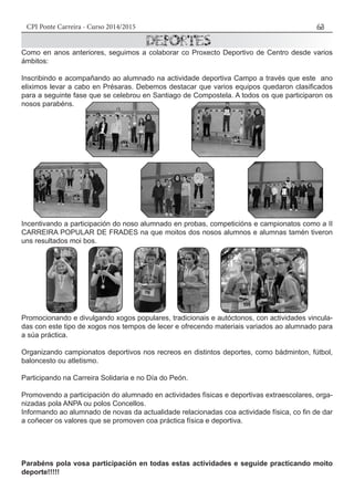 CPI Ponte Carreira - Curso 2014/2015 63
Como en anos anteriores, seguimos a colaborar co Proxecto Deportivo de Centro desde varios
ámbitos:
Inscribindo e acompañando ao alumnado na actividade deportiva Campo a través que este ano
eliximos levar a cabo en Présaras. Debemos destacar que varios equipos quedaron clasificados
para a seguinte fase que se celebrou en Santiago de Compostela. A todos os que participaron os
nosos parabéns.
Incentivando a participación do noso alumnado en probas, competicións e campionatos como a II
CARREIRA POPULAR DE FRADES na que moitos dos nosos alumnos e alumnas tamén tiveron
uns resultados moi bos.
Promocionando e divulgando xogos populares, tradicionais e autóctonos, con actividades vincula-
das con este tipo de xogos nos tempos de lecer e ofrecendo materiais variados ao alumnado para
a súa práctica.
Organizando campionatos deportivos nos recreos en distintos deportes, como bádminton, fútbol,
baloncesto ou atletismo.
Participando na Carreira Solidaria e no Día do Peón.
Promovendo a participación do alumnado en actividades físicas e deportivas extraescolares, orga-
nizadas pola ANPA ou polos Concellos.
Informando ao alumnado de novas da actualidade relacionadas coa actividade física, co fin de dar
a coñecer os valores que se promoven coa práctica física e deportiva.
Parabéns pola vosa participación en todas estas actividades e seguide practicando moito
deporte!!!!!
 