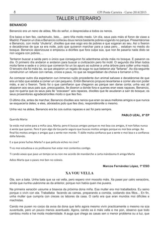CPI Ponte Carreira - Curso 2014/20158
TALLER LITERARIO
Querida Marta:
Se estás mal volve para a miña casa, Marta; pero ti buscas amigos porque es moi boa cos amigos, ti non faltas nunca
á xente que queres. Pero ti pon algo da túa parte seguro que buscas moitos amigos porque es moi boa amiga. Ao
final fas moitos amigos e amigas que a xente non morde. Ti dálle moita confianza que a xente e moi boa e a confianza
dálla falando.
E a que praia fuches Marta? e que película viches no cine?
Ti es moi estudiosa e os profesores han estar moi contentos contigo.
Ti cando vexas que paso un tempo se eu non me acordo de mandarche a carta mándasma ti amiga Marta
Adios Marta que o pases moi ben no colexio.
	 Marcos Fernández López, 1º ESO
XA VOU VELLA
Ola, son a bata. Unha bata que xa vai vella, pero espero vivir moooito máis. Xa pasei por catro xeracións,
aínda que nunha usáronme as da anterior, porque non había quen me puxera.
Na primeira xeración usoume a bisavoa da próxima dona miña. Esa muller era moi traballadora. Eu seino
porque o vivín con ela. Traballaba facendo as camas, preparando a comida, coidando dos fillos... En fin,
unha muller que cumpría con creces os labores da casa. O certo era que eran mundos moi difíciles e
machistas.
Cando me puxen no corpo da avoa da dona que teño agora mesmo vivín practicamente o mesmo na súa
xuventude, pero un pouco menos acentuado. Agora, cando xa é máis vella e me pon, observo que todo
cambiou moito e hai moita modernidade. A auga que chega as casas sen o menor problema ou a luz, que
BENANCIO
Benancio era un neno de aldea, fillo do señor, e despreciaba a todos os nenos.
Era baixo e ben feo, cacheirudo, listo,… pero tiña moito medo. Un día, seus pais máis el foron de viaxe a
Madrid. Pasaron un días e Benancio coñeceu dous nenos bastante pobres xogando no parque. Presentáronse
e Benancio, con moita “chulería”, díxolles que ese xogo era de pobres e que xogaran ao seu. Así o fixeron
e decatáronse de que xa era noite, polo que quixeron marchar para a casa pero… estaban no medio do
bosque. Benancio alporizouse e empezou a dicirlles que fora culpa súa, que non lle pasaría nada disto se
non xogara con pobres,…
Tentaron buscar a saída pero o único que conseguiron foi adentrarse aínda máis no bosque. E pasaron os
día. O primeiro día andaron e andaron para buscar a civilización pero foi inútil. O segundo día tiñan todos
moita fame e sede e o único que comeron foi un bo apuro ao subirse a unha árbore para coller unha mazá.
O terceiro día foi máis bo, xa que atoparon un regato de auga no que beberon ata “fartarse”. Ao día seguinte
construíron un refuxio con ramas, croios e paus, no que se resgardaban da choiva e tornaron o frío.
Ao comezar outro día espertaron cun inmenso ruído procedente dun animal salvaxe e decatáronse de que
era un lobo que estaba a comer un can pequeno. Entón Benancio propuxo levantarse e correr ata non poder
máis, e así o fixeron. Tanto foi o que camiñaron que chegaron ao parque sen darse conta; unha vez alí
atoparon aos seus pais que, preocupados, lle dixeron a donde fora e quenes eran eses rapaces. Benancio,
que no quería que os seus pais lle “zoscasen” aos rapaces, díxolles que lle axudaran a saír do bosque; os
seus proxenitores agradecéronlles moito o que lles fixo.
O último día, antes de marchar, Benancio díxolles aos nenos que eran os seus mellores amigos e que nunca
se esquecería deles; e eles, abraiados polo que lles dixo, respondéronlle o mesmo.
Unha vez na aldea, Benancio era bo cos outros rapaces e así foi para sempre.
PABLO UZAL, 6º EP
 