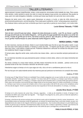CPI Ponte Carreira - Curso 2014/2015 9
TALLER LITERARIO
agora parecen cousas insignificantes, antes, a súa ausencia, provocaba moito traballo de máis. Pero cando
noto cambio, moito cambio,é cando me visto no corpo da rapaza á que pronto vou pertencer. Ela axuda na
casa, pero non está obrigada a traballar, e aínda que tivese que facelo non sería tan duro como antes.
Despois de tanto como vivín, agora quero descansar un pouco, e Lucía, a neta da miña dona,á que
proximamente pertencerei, venme de perlas. Para nada quero xubilarme, só ter “unhas pequenas vacacións”.
Vou festexar toda a sorte que tiven ca familia que tiven e que teño e penso,(e vouno facer), vivir moito máis.
Lucía Gómez Taboada, 1º ESO
A GOTIÑA
Saíu do mar e encontrouse nas nubes… despois da nube alonxouse co vento… e por fin, ao chover, a gotiña
de auga encontrouse na raíz dunha Nogueira… outras gotas de auga quedáronse nas polas e ao verse tan
arriba, ríronse da gotiña que na terra, tan lonxe e escura, parecía sen vida pero, ao final a gotiña estaba
viva.A gotiña transformouse no zume elaborado dunha Nogueira velliña.
NEREA GAREA, 1º ESO
A vida é escrava, escrava do tempo. Este é o xuíz insobornable que che dá ou que che quita a razón; o que
ten nas súas mans parte do destino. O tempo é o dono da vida... O mesmo que lle pon a cifra o número de
días que vives, o que define a idade que tes. Podemos relaxarnos e afrouxar as rendas da vida pero o que
non podemos facer é xogar co tempo.
O tempo pasa, algunha xente vaise, outra entra nas nosas vidas... pero os recordos sempre perdurarán en
nós.
Sí, os mesmos recordos cos que precisamos parar o tempo e volver atrás, volver a vivir eses momentos tan
especiais.
Ás veces o tempo é a nosa maior tortura, de feito neses momentos de dor, soidade... parece como se se
quixese burlar el de nós e tomase a decisión de afrouxar o paso.
Intentamos xogar co tempo e é el o que xoga con nós, nós a el non o cambiamos pero el a nós si.
Por iso hai que vivir cada instante sendo nós mesmos para así perdurar na memoria e no corazón dos nosos.
Andrea, 4º ESO
O tempo que é? Algo ficticio? Existe en realidade? Esas simples preguntas son as que moitos de vós non saberíades
responder, diríades “o tempo é o tempo, e punto”. E se imos máis alá? É o tempo, si, o tempo o que tomou o control
das nosas vidas sen sabelo. É o tempo, si, o tempo o que fai que te levantes para ir á escola aínda que queiras durmir.
Claro, quen non escoitou a súa nai dicirlle que chegas tarde ou non tes tempo, apura! Si, todos a escoitastes, é o tempo,
si, o tempo o que marca as cousas tan simples como a hora a que acaba o día da fin de curso ou tan complexas como
o fin da vida de alguén. Tamén se apoderou da túa man esquerda en forma de abrazadeira. É o tempo, si o tempo…
Jacobo Brea Souto, 4º ESO
O tempo só é unha maneira de sumar días, minutos, segundos… á vida ou de restarllos á morte. O tempo é moi
complexo de definir pois como dixo San Agustín “ Se ninguén me pregunta iso, seino, pero se trato de explicarllo a
quen mo pregunta, non o sei”
O tempo, unha forma de sermos esclavos pero sen darnos conta, pois el mándanos ir durmir, comer, levantarnos… se a
humanidade enteira se levantase cando lle apetecese, se comese só cando tivese fame, sería máis sinxelo, xa que, non
dependeríamos de nada nin de ninguén e faríamos o que quixésemos… Ese mundo aínda está por vir, pero habería que
confiar na persoa que se levante e levantármonos todos con ela, tirar o reloxo e aproveitar o tempo que tivemos de
escravitude, aproveitalo, pois volverá a gobernarnos máis axiña do que o conseguimos, ao liberarnos del.	
PABLO CALVO PÉREZ, 4º ESO
 