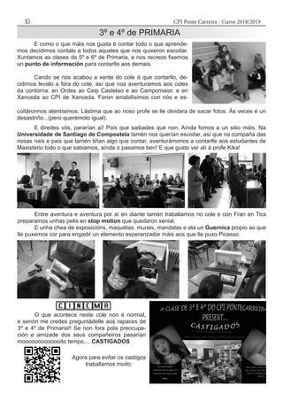 CPI Ponte Carreira - Curso 2018/201910
	 E como o que máis nos gusta é contar todo o que aprende-
mos decidimos contalo a todos aqueles que nos quixeron escoitar.
Xuntamos as clases de 5º e 6º de Primaria, e nos recreos fixemos
un punto de información para contarllo aos demais.
	 Cando se nos acabou a xente do cole á que contarllo, de-
cidimos levalo a fóra do cole, así que nos aventuramos aos coles
da contorna: en Ordes ao Ceip Castelao e ao Campomaior, e en
Xanceda ao CPI de Xanceda. Foron amabilísimos con nós e es-
coitáronnos atentísimos. Lástima que ao noso profe se lle olvidara de sacar fotos. Ás veces é un
desastriño...(pero querémolo igual).
	 E diredes vós, pararían aí! Pois que saibades que non. Aínda fomos a un sitio máis. Na
Universidade de Santiago de Compostela tamén nos querían escoitar, así que na compaña das
nosas nais e pais que tamén tiñan algo que contar, aventurámonos a contarlle aos estudantes de
Maxisterio todo o que sabiamos, aínda o pasamos ben! E que gusto ver alí á profe Kika!
	 Entre aventura e aventura por aí en diante tamén traballamos no cole e con Fran en Tics
preparamos unhas pelis en stop motion que quedaron xenial.
	 E unha chea de exposicións, maquetas, murais, mandalas e ata un Guernica propio ao que
lle puxemos cor para engadir un elemento esperanzador máis aos que lle puxo Picasso.
	 O que acontece neste cole non é normal,
e senón me credes preguntádelle aos rapaces de
3º e 4º de Primaria!! Se non fora pola preocupa-
ción e amizade dos seus compañeiros pasarían
mooooooooooooito tempo.... CASTIGADOS
3º e 4º de PRIMARIA
Agora para evitar os castigos
traballamos moito.
 