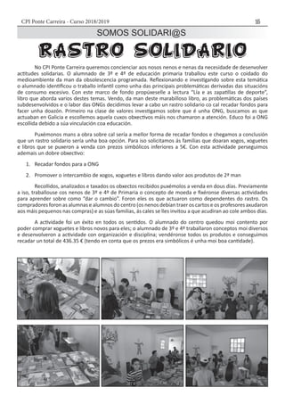 CPI Ponte Carreira - Curso 2018/2019 15
SOMOS SOLIDARI@S
	 No CPI Ponte Carreira queremos concienciar aos nosos nenos e nenas da necesidade de desenvolver
actitudes solidarias. O alumnado de 3º e 4º de educación primaria traballou este curso o coidado do
medioambiente da man da obsolescencia programada. Reflexionando e investigando sobre esta temática
o alumnado identificou o traballo infantil como unha das principais problemáticas derivadas das situacións
de consumo excesivo. Con este marco de fondo propúxeselle a lectura “Lía e as zapatillas de deporte”,
libro que aborda varios destes temas. Vendo, da man deste marabilloso libro, as problemáticas dos países
subdesenvolvidos e o labor das ONGs decidimos levar a cabo un rastro solidario co cal recadar fondos para
facer unha doazón. Primeiro na clase de valores investigamos sobre que é unha ONG, buscamos as que
actuaban en Galicia e escollemos aquela cuxos obxectivos máis nos chamaron a atención. Educo foi a ONG
escollida debido a súa vinculación coa educación.
	 Puxémonos mans a obra sobre cal sería a mellor forma de recadar fondos e chegamos a conclusión
que un rastro solidario sería unha boa opción. Para iso solicitamos ás familias que doaran xogos, xoguetes
e libros que se puxeron a venda con prezos simbólicos inferiores a 5€. Con esta actividade perseguimos
ademais un dobre obxectivo:
1.	 Recadar fondos para a ONG
2.	 Promover o intercambio de xogos, xoguetes e libros dando valor aos produtos de 2ª man
	 Recollidos, analizados e taxados os obxectos recibidos puxémolos a venda en dous días. Previamente
a iso, traballouse cos nenos de 3º e 4º de Primaria o concepto de moeda e fixéronse diversas actividades
para aprender sobre como “dar o cambio”. Foron eles os que actuaron como dependentes do rastro. Os
compradores foron as alumnas e alumnos do centro (os nenos debían traer os cartos e os profesores axudaron
aos máis pequenos nas compras) e as súas familias, ás cales se lles invitou a que acudiran ao cole ambos días.
	 A actividade foi un éxito en todos os sentidos. O alumnado do centro quedou moi contento por
poder comprar xoguetes e libros novos para eles; o alumnado de 3º e 4º traballaron conceptos moi diversos
e desenvolveron a actividade con organización e disciplina; vendéronse todos os produtos e conseguimos
recadar un total de 436.35 € (tendo en conta que os prezos era simbólicos é unha moi boa cantidade).
 