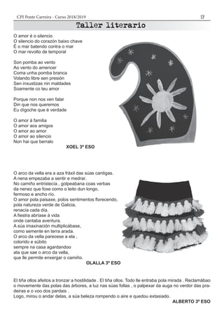 CPI Ponte Carreira - Curso 2018/2019 17
O amor é o silencio
O silencio do corazón baixo chave
É o mar batendo contra o mar
O mar revolto de temporal
Son pomba ao vento
Ao vento do amencer
Coma unha pomba branca
Volando libre sen presión
Sen inxustizas nin maldades
Soamente co teu amor
Porque non nos ven falar
Din que nos queremos
Eu dígoche que é verdade
O amor á familia
O amor aos amigos
O amor ao amor
O amor ao silencio
Non hai que berralo
XOEL 3º ESO
O arco da vella era a aza fráxil das súas cantigas.
A nena empezaba a sentir e medrar.
No camiño entristecía , golpeabana coas verbas
da nenez que foxe como o leito dun longo,
fermoso e ancho río.
O amor pola paisaxe, polos sentimentos florecendo,
pola natureza verde de Galicia,
renacía cada día.
A fiestra abríase á vida
onde cantaba aventura.
A súa imaxinación multiplicábase,
como semente en terra arada.
O arco da vella parecese a ela ,
colorido e súbito
sempre na casa agardandoo
ata que sae o arco da vella,
que lle permite enxergar o camiño.
OLALLA 3º ESO
El tiña ollos afeitos a tronzar a hostilidade . El tiña ollos. Todo lle entraba pola mirada . Reclamábao
o movemente das polas das árbores, a luz nas súas follas , o palpexar da auga no verdor das pra-
deiras e o voo dos pardais .
Logo, mirou o andar delas, a súa beleza rompendo o aire e quedou extasiado.
ALBERTO 3º ESO
 