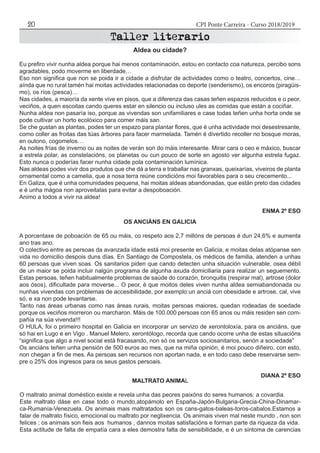 CPI Ponte Carreira - Curso 2018/201920
Aldea ou cidade?
Eu prefiro vivir nunha aldea porque hai menos contaminación, estou en contacto coa natureza, percibo sons
agradables, podo moverme en liberdade…
Eso non significa que non se poida ir a cidade a disfrutar de actividades como o teatro, concertos, cine…
aínda que no rural tamén hai moitas actividades relacionadas co deporte (senderismo), os encoros (piragüis-
mo), os ríos (pesca)…
Nas cidades, a maioría da xente vive en pisos, que a diferenza das casas teñen espazos reducidos e o peor,
veciños, a quen escoitas cando queres estar en silencio ou incluso ules as comidas que están a cociñar.
Nunha aldea non pasaría iso, porque as vivendas son unifamiliares e case todas teñen unha horta onde se
pode cultivar un horto ecolóxico para comer máis san.
Se che gustan as plantas, podes ter un espazo para plantar flores, que é unha actividade moi desestresante,
como coller as froitas das túas árbores para facer marmelada. Tamén é divertido recoller no bosque moras,
en outono, cogomelos…
As noites frías de inverno ou as noites de verán son do máis interesante. Mirar cara o ceo e máxico, buscar
a estrela polar, as constelacións, os planetas ou cun pouco de sorte en agosto ver algunha estrela fugaz.
Esto nunca o poderías facer nunha cidade pola contaminación lumínica.
Nas aldeas podes vivir dos produtos que che dá a terra e traballar nas granxas, queixarías, viveiros de planta
ornamental como a camelia, que a nosa terra reúne condicións moi favorables para o seu crecemento...
En Galiza, que é unha comunidades pequena, hai moitas aldeas abandonadas, que están preto das cidades
e é unha mágoa non aproveitalas para evitar a despoboación.
Animo a todos a vivir na aldea!
ENMA 2º ESO
OS ANCIÁNS EN GALICIA
A porcentaxe de poboación de 65 ou máis, co respeto aos 2,7 millóns de persoas é dun 24,6% e aumenta
ano tras ano.
O colectivo entre as persoas da avanzada idade está moi presente en Galicia, e moitas delas atópanse sen
vida no domicilio despois duns días. En Santiago de Compostela, os médicos de familia, atenden a unhas
60 persoas que viven soas. Os sanitarios piden que cando detecten unha situación vulnerable, osea débil
de un maior se poida incluir nalgún programa de algunha axuda domiciliaria para realizar un seguemento.
Estas persoas, teñen habitualmente problemas de saúde do corazón, bronquitis (respirar mal), artrose (dolor
aos ósos), dificultade para moverse... O peor, é que moitos deles viven nunha aldea semiabandonada ou
nunhas vivendas con problemas de accesibilidade, por exemplo:un anciá con obesidade e artrose, cal, vive
só, e xa non pode levantarse.
Tanto nas áreas urbanas como nas áreas rurais, moitas persoas maiores, quedan rodeadas de soedade
porque os veciños morreron ou marcharon. Máis de 100.000 persoas con 65 anos ou máis residen sen com-
pañía na súa vivenda!!!
O HULA, foi o primeiro hospital en Galicia en incorporar un servizo de xerontoloxía, para os anciáns, que
só hai en Lugo e en Vigo . Manuel Melero, xerontólogo, recorda que cando ocorre unha de estas situacións
“significa que algo a nivel social está fracasando, non só os servizos sociosanitarios, senón a sociedade”
Os anciáns teñen unha pensión de 500 euros ao mes, que na miña opinión, é moi pouco diñeiro, con esto,
non chegan a fin de mes. As persoas sen recursos non aportan nada, e en todo caso debe reservarse sem-
pre o 25% dos ingresos para os seus gastos persoais.
DIANA 2º ESO
MALTRATO ANIMAL
O maltrato animal doméstico existe e revela unha das peores paixóns do seres humanos: a covardia.
Este maltrato dáse en case todo o mundo,atopámolo en España-Japón-Bulgaria-Grecia-China-Dinamar-
ca-Rumanía-Venezuela. Os animais mais maltratados son os cans-gatos-baleas-toros-cabalos.Estamos a
falar de maltrato físico, emocional ou maltrato por neglixencia. Os animais viven mal neste mundo , non son
felices ; os animais son fieis aos humanos , dannos moitas satisfacións e forman parte da riqueza da vida.
Esta actitude de falta de empatía cara a eles demostra falta de sensibilidade, e é un sintoma de carencias
 