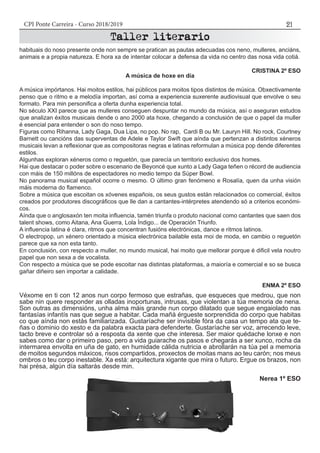 CPI Ponte Carreira - Curso 2018/2019 21
A música de hoxe en día
A música impórtanos. Hai moitos estilos, hai públicos para moitos tipos distintos de música. Obxectivamente
penso que o ritmo e a melodía importan, así coma a experiencia suxerente audiovisual que envolve o seu
formato. Para min personifica a oferta dunha experiencia total.
No século XXI parece que as mulleres conseguen despuntar no mundo da música, así o aseguran estudos
que analizan éxitos musicais dende o ano 2000 ata hoxe, chegando a conclusión de que o papel da muller
é esencial para entender o son do noso tempo.
Figuras como Rihanna, Lady Gaga, Dua Lipa, no pop. No rap, Cardi B ou Mr. Lauryn Hill. No rock, Courtney
Barnett ou cancións das superventas de Adele e Taylor Swift que aínda que pertenzan a distintos xéneros
musicais levan a reflexionar que as compositoras negras e latinas reformulan a música pop dende diferentes
estilos.
Algunhas exploran xéneros como o reguetón, que parecía un territorio exclusivo dos homes.
Hai que destacar o poder sobre o escenario de Beyoncé que xunto a Lady Gaga teñen o récord de audiencia
con máis de 150 millóns de espectadores no medio tempo da Súper Bowl.
No panorama musical español ocorre o mesmo. O último gran fenómeno e Rosalía, quen da unha visión
máis moderna do flamenco.
Sobre a música que escoitan os xóvenes españois, os seus gustos están relacionados co comercial, éxitos
creados por produtores discográficos que lle dan a cantantes-intérpretes atendendo só a criterios económi-
cos.
Aínda que o anglosaxón ten moita influencia, tamén triunfa o produto nacional como cantantes que saen dos
talent shows, como Aitana, Ana Guerra, Lola Índigo... de Operación Triunfo.
A influencia latina é clara, ritmos que concentran fusións electrónicas, dance e ritmos latinos.
O electropop, un xénero orientado a música electrónica bailable esta moi de moda, en cambio o reguetón
parece que xa non esta tanto.
En conclusión, con respecto a muller, no mundo musical, hai moito que mellorar porque é dificil vela noutro
papel que non sexa a de vocalista.
Con respecto a música que se pode escoitar nas distintas plataformas, a maioría e comercial e so se busca
gañar diñeiro sen importar a calidade.
ENMA 2º ESO
habituais do noso presente onde non sempre se pratican as pautas adecuadas cos neno, mulleres, anciáns,
animais e a propia natureza. E hora xa de intentar colocar a defensa da vida no centro das nosa vida cotiá.
CRISTINA 2º ESO
Véxome en ti con 12 anos nun corpo fermoso que estrañas, que esqueces que medrou, que non
sabe nin quere responder as olladas inoportunas, intrusas, que violentan a túa memoria de nena.
Son outras as dimensións, unha alma máis grande nun corpo dilatado que segue engaiolado nas
fantasías infantís nas que segue a habitar. Cada mañá érgueste sorprendida do corpo que habitas
co que aínda non estás familiarizada. Gustaríache ser invisible fóra da casa un tempo ata que te-
ñas o dominio do xesto e da palabra exacta para defenderte. Gustaríache ser voz, arrecendo leve,
tacto breve e controlar só a resposta da xente que che interesa. Ser maior quédache lonxe e non
sabes como dar o primeiro paso, pero a vida guiarache os pasos e chegarás a ser xunco, rocha da
intermarea envolta en uña de gato, en humidade cálida nutricia e abrollarán na túa pel a memoria
de moitos segundos máxicos, risos compartidos, proxectos de moitas mans ao teu carón; nos meus
ombros o teu corpo inestable. Xa está: arquitectura xigante que mira o futuro. Ergue os brazos, non
hai présa, algún día saltarás desde min.
Nerea 1º ESO
 