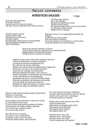 CPI Ponte Carreira - Curso 2018/201922
Anxo da noite profunda
ler o libro da vida
explicar que foi o que che pasou
xeo que nunca se derrete nas maos do demo
Humus de canción familiar no futuro
Urro do lusco fusco en novembro no Caurel liberado
Galego telúrico de clorofila invasiva
Onda de paz no campo do Olimpo
Camiñar pola música
Ler o ceo esvelto
Abrazar as distancias da lua
Únicos somos todos
De sorrisos están feitos os bos momentos
Ir e descubrir sitios novos
Alegría son os amigos
Cando escoito musica
Levito nunha nube
Abstracta que me leva a
Un país máxico
De liberdade verde azul con tranquilidade
Inquietamente inquietante busco
Algo marabilloso
Namorar a lua e o sol espléndidas despois do
eclipse
E describir os meus soños
Río que canta no relanzo
E río que decora as montañas e a miña calma
Ansia da canción azul que empeza
1º ESO
Valentía é ese xesto cabal nese instante oportuno
Unión de diferenzas a unificar antíteses
Lonxana da sempre transgresora lúa
No namorar da choiva exhausta
Eclipse que descarreira ao adolescente vagabundo
Rumor en colo de río do fuminar primeiro
Aloumiño de verdade incandescente
Burbulla ateigada de medo a ser quen es
Ilusión desvaida no inframundo non presentido
Lume incendiario en lira desafinada
Identidade de seiva a salvo de teimas alleas
Dramas cambiantes de relampos de lavanda
Aura dourada nos poros da ausencia
Deidade en delirio de daioivo a escoar soños
Enigma de solpor de afastado outono.
Dende o alto dunha escaleira estou observando
Observo o horizonte
Observo o que acontece
Unha árbore está medrando no alto dun monte
É unha árbore aínda nova
É unha árbore que aída lle queda por medrar
Unha árbore con follas verdes e grandes
Cun tronco liso e abrancuxado
Cun tronco alto e fraco
Na árbore vive un paxaro
Un paxaro novo e pequeniño
O paxaro quere voar e ser libre
Aínda lle queda tempo para marchar
As súas plumas brancas e brillantes
As súas patas amarradas á pola da árbore
Intenta voar, pero non o consegue
Aínda lle queda por intentar
Dentro duns anos sairá do seu niño
Voará durante días
Descubrirá mil lugares para soñar
Mil lugares para descubrir
Mil lugares para coñecer
Mil lugares para vivir
Sempre terá o seu niño
Sempre terá a súa árbore
Sempre terá o seu fogar
Como muelle que non quebra
XOEL 3º ESO
 