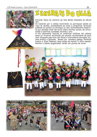 CPI Ponte Carreira - Curso 2018/2019 23
Entroido típico da comarca da Ulla dende mediados do século
XlX.
Os xenerais van a cabalo recorrendo as parroquias dando as
vivas ós veciños, acompañados de coros e comparsas. Terminan
poñendo en escena un atranque ou alto, enfrontamento dialécti-
co por parellas onde fan burla sobre asuntos sociais, de actua-
lidade e políticos sucedidos durante o ano.
A súa vestimenta recorda os uniformes militares. Na cabeza
levan un tricornio terminado con plumas normalmente de pavo
real. Chaqueta guerreira con flocos e charreteiras douradas. Ca-
misa branca e garavata. Banda coa bandeira galega. Pantalón
branco e faixa. Ademais levan botas de montar e unha espada.
Montan a cabalo engalanados tamén con plumas de cores.
 