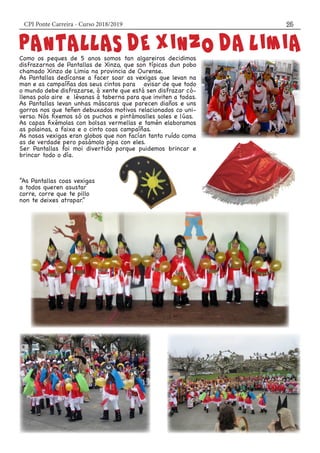 CPI Ponte Carreira - Curso 2018/2019 25
Como os peques de 5 anos somos tan algareiros decidimos
disfrazarnos de Pantallas de Xinzo, que son típicas dun pobo
chamado Xinzo de Limia na provincia de Ourense.
As Pantallas dedícanse a facer soar as vexigas que levan na
man e as campaíñas dos seus cintos para avisar de que todo
o mundo debe disfrazarse, á xente que está sen disfrazar có-
llenas polo aire e lévanas á taberna para que inviten a todas.
As Pantallas levan unhas máscaras que parecen diaños e uns
gorros nos que teñen debuxados motivos relacionados co uni-
verso. Nós fixemos só os puchos e pintámoslles soles e lúas.
As capas fixémolas con bolsas vermellas e tamén elaboramos
as polainas, a faixa e o cinto coas campaíñas.
As nosas vexigas eran globos que non facían tanto ruído coma
as de verdade pero pasámolo pipa con eles.
Ser Pantallas foi moi divertido porque puidemos brincar e
brincar todo o día.
“As Pantallas coas vexigas
a todos queren asustar
corre, corre que te pillo
non te deixes atrapar.”
 