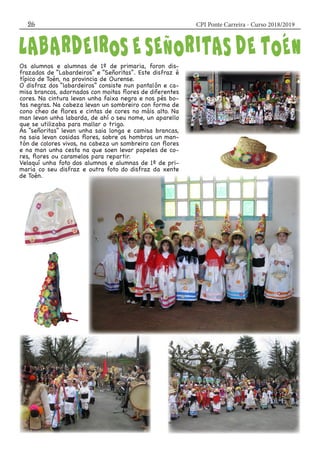 CPI Ponte Carreira - Curso 2018/201926
Os alumnos e alumnas de 1º de primaria, foron dis-
frazados de “Labardeiros” e “Señoritas”. Este disfraz é
típico de Toén, na provincia de Ourense.
O disfraz dos “labardeiros” consiste nun pantalón e ca-
misa brancos, adornados con moitas flores de diferentes
cores. Na cintura levan unha faixa negra e nos pés bo-
tas negras. Na cabeza levan un sombreiro con forma de
cono cheo de flores e cintas de cores no máis alto. Na
man levan unha labarda, de ahí o seu nome, un aparello
que se utilizaba para mallar o trigo.
As “señoritas” levan unha saia longa e camisa brancas,
na saia levan cosidas flores, sobre os hombros un man-
tón de colores vivos, na cabeza un sombreiro con flores
e na man unha cesta na que soen levar papeles de co-
res, flores ou caramelos para repartir.
Velaquí unha foto dos alumnos e alumnas de 1º de pri-
maria co seu disfraz e outra foto do disfraz da xente
de Toén.
 