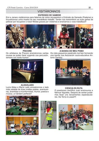 CPI Ponte Carreira - Curso 2018/2019 35
ALDAOLADO
Lucía Aldao e María Lado amosáronnos o lado
máis rebelde de dúas ovellas poetas, aventurei-
ras, divertidas e inconformistas. Humor, poesía e
música, un tándem perfecto!!
CIENCIA EN RUTA
O prestixioso científico Juan ensinounos a
fabricar foguetes. Despois de xantar puide-
mos facer uns lanzamentos espectacula-
res. Da Terra á Lúaaa!!!!
ENTROIDO DE SAMEDE
Emi e Jenaro visitáronnos para falarnos de como recuperaron o Entroido de Samede (Paderne) e
trouxéronnos unha mostra do seu marabilloso traballo. Tamén nos transmitiron as súas gañas de
pelexar por recuperar o noso! Moitas grazas por visitarnos e ensinarnos o voso traballazo!!
PÍSCORE
Os artistazos de Píscore ensináronnos cantas
cousas se poden facer xogando coa percusión,
sempre con moito humor!
VISITÁRONNOS
A BANDA DO MEU POBO
Os máis pequenos pasámolo moi ben formando
una banda coa Asociación socio-educativa An-
tonio Gandoy.
 