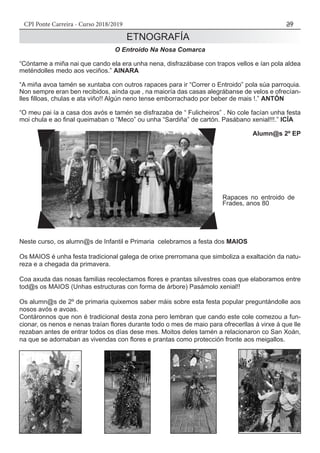 CPI Ponte Carreira - Curso 2018/2019 39
O Entroido Na Nosa Comarca
“Cóntame a miña nai que cando ela era unha nena, disfrazábase con trapos vellos e ían pola aldea
meténdolles medo aos veciños.” AINARA
“A miña avoa tamén se xuntaba con outros rapaces para ir “Correr o Entroido” pola súa parroquia.
Non sempre eran ben recibidos, aínda que , na maioría das casas alegrábanse de velos e ofrecían-
lles filloas, chulas e ata viño!! Algún neno tense emborrachado por beber de mais !.” ANTÓN
“O meu pai ía a casa dos avós e tamén se disfrazaba de “ Fulicheiros” . No cole facían unha festa
moi chula e ao final queimaban o “Meco” ou unha “Sardiña” de cartón. Pasábano xenial!!!.” ICÍA
											 Alumn@s 2º EP
Neste curso, os alumn@s de Infantil e Primaria celebramos a festa dos MAIOS
Os MAIOS é unha festa tradicional galega de orixe prerromana que simboliza a exaltación da natu-
reza e a chegada da primavera.
Coa axuda das nosas familias recolectamos flores e prantas silvestres coas que elaboramos entre
tod@s os MAIOS (Unhas estructuras con forma de árbore) Pasámolo xenial!!
Os alumn@s de 2º de primaria quixemos saber máis sobre esta festa popular preguntándolle aos
nosos avós e avoas.
Contáronnos que non é tradicional desta zona pero lembran que cando este cole comezou a fun-
cionar, os nenos e nenas traían flores durante todo o mes de maio para ofrecerllas á virxe á que lle
rezaban antes de entrar todos os días dese mes. Moitos deles tamén a relacionaron co San Xoán,
na que se adornaban as vivendas con flores e prantas como protección fronte aos meigallos.
ETNOGRAFÍA
Rapaces no entroido de
Frades, anos 80
 