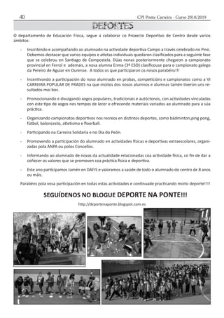 CPI Ponte Carreira - Curso 2018/201940
O departamento de Educación Física, segue a colaborar co Proxecto Deportivo de Centro desde varios
ámbitos:
-	 Inscribindo e acompañando ao alumnado na actividade deportiva Campo a través celebrado no Pino.
Debemos destacar que varios equipos e atletas individuais quedaron clasificados para a seguinte fase
que se celebrou en Santiago de Compostela. Dúas nenas posteriormente chegaron o campionato
provincial en Ferrol e ademais, a nosa alumna Enma (3º ESO) clasificouse para o campionato galego
da Pereiro de Aguiar en Ourense. A todos os que participaron os nosos parabéns!!!
-	 Incentivando a participación do noso alumnado en probas, competicións e campionatos como a VI
CARREIRA POPULAR DE FRADES na que moitos dos nosos alumnos e alumnas tamén tiveron uns re-
sultados moi bos.
-	 Promocionando e divulgando xogos populares, tradicionais e autóctonos, con actividades vinculadas
con este tipo de xogos nos tempos de lecer e ofrecendo materiais variados ao alumnado para a súa
práctica.
-	 Organizando campionatos deportivos nos recreos en distintos deportes, como bádminton,ping pong,
fútbol, baloncesto, atletismo e floorball.
-	 Participando na Carreira Solidaria e no Día do Peón.
-	 Promovendo a participación do alumnado en actividades físicas e deportivas extraescolares, organi-
zadas pola ANPA ou polos Concellos.
-	 Informando ao alumnado de novas da actualidade relacionadas coa actividade física, co fin de dar a
coñecer os valores que se promoven coa práctica física e deportiva.
-	 Este ano participamos tamén en DAFIS e valoramos a saúde de todo o alumnado do centro de 8 anos
ou máis.
Parabéns pola vosa participación en todas estas actividades e continuade practicando moito deporte!!!!
SEGUÍDENOS NO BLOGUE DEPORTE NA PONTE!!!
http://deportenaponte.blogspot.com.es
 