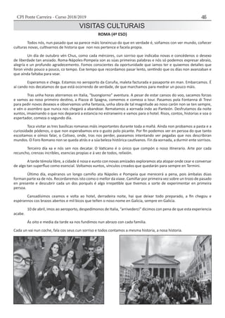 CPI Ponte Carreira - Curso 2018/2019 45
VISITAS CULTURAIS
ROMA (4º ESO)
	 Todos nós, nun pasado que xa parece máis lonxincuo do que en verdade é, soñamos con ver mundo, coñecer
culturas novas, cultivarnos de historia que non nos pertence e facela propia.
	 Un día de outubro vén Chus, como cada mércores, cun sorriso que indicaba novas e concédenos o desexo
de liberdade tan ansiado. Roma-Nápoles-Pompeia son as súas primeiras palabras e nós só podemos expresar abraio,
alegría e un profundo agradecemento. Fomos conscientes da oportunidade que iamos ter e quixemos detalles que
foron vindo pouco a pouco, co tempo. Ese tempo que recordamos pasar lento, sentindo que os días non avanzaban e
que aínda faltaba para voar.
	 Esperamos e chega. Estamos no aeroporto da Coruña, maleta facturada e pasaporte en man. Embarcamos. É
aí cando nos decatamos de que está ocorrendo de verdade, de que marchamos para medrar un pouco máis.
	 Tras unha horas aterramos en Italia, “buongiorno” aventura. A pesar de estar cansos do voo, sacamos forzas
e vamos ao noso primeiro destino, a Piazza di Spagna, comemos e comeza o tour. Pasamos pola Fontanna di Trevi
para pedir novos desexos e observamos unha fantasía, unha obra de tal magnitude ao noso carón non se ten sempre,
e vén o asombro que nunca nos chegará a abandoar. Rematamos a xornada indo ao Panteón. Desfrutamos da noite
xuntos, imaxinando o que nos deparará a estancia no estranxeiro e vamos para o hotel. Risos, contos, historias e soa o
espertador, comeza o segundo día.
	 Toca visitar as tres basílicas romanas máis importantes durante toda a mañá. Aínda non probamos a pasta e a
curiosidade pódenos, o que non esperabamos era o gusto polo picante. Por fin podemos ver en persoa do que tanto
escoitamos e oímos falar, o Coliseo, onde, tras nos perder, paseamos intentando ver pegadas que nos describiran
mundos. O Foro Romano non se queda atrás e a súa beleza histórica cautívanos. Fin da xornada, a durmir ente sorrisos.
	 Terceiro día xa e nós sen nos decatar. O Vaticano é o único que compón o noso itinerario. Arte por cada
recuncho, crenzas incribles, esencias propias e á vez de todos, relixión.
	 A tarde témola libre, a cidade é nosa e xunto con novas amizades exploramos ata atopar onde cear e conversar
de algo tan superfluo como esencial. Voltamos xuntos, vínculos creados que quedarán para sempre en Termini.
	 Último día, espéranos un longo camiño ata Nápoles e Pompeia que merecerá a pena, pois ámbalas dúas
forman parte xa de nós. Recordaremos isto como o mellor da viaxe. Camiñar por primeira vez sobre un trozo de pasado
en presente e descubrir cada un dos porqués é algo irrepetible que tivemos a sorte de experimentar en primeira
persoa.
	 Cansadísimos ceamos e volta ao hotel, derradeira noite, hai que deixar todo preparado, a fin chegou e
espérannos cos brazos abertos e mil bicos que teñen o noso nome en Galicia, sempre en Galicia.
	 10 de abril, imos ao aeroporto, despedímonos de Italia, “arrivederci” dicimos con pena de que esta experiencia
acabe.
	 Ás oito e media da tarde xa nos fundimos nun abrazo con cada familia.
Cada un vai nun coche, fala cos seus cun sorriso e todos contamos a mesma historia, a nosa historia.
 