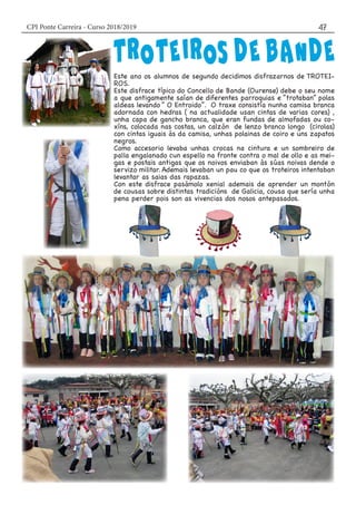 CPI Ponte Carreira - Curso 2018/2019 47
Este ano os alumnos de segundo decidimos disfrazarnos de TROTEI-
ROS.
Este disfrace típico do Concello de Bande (Ourense) debe o seu nome
a que antigamente saían de diferentes parroquias e “trotaban” polas
aldeas levando “ O Entroido”. O traxe consistía nunha camisa branca
adornada con hedras ( na actualidade usan cintas de varias cores) ,
unha capa de gancho branca, que eran fundas de almofadas ou co-
xíns, colocada nas costas, un calzón de lenzo branco longo (cirolas)
con cintas iguais ás da camisa, unhas polainas de coiro e uns zapatos
negros.
Como accesorio levaba unhas crocas na cintura e un sombreiro de
palla engalanado cun espello na fronte contra o mal de ollo e as mei-
gas e postais antigas que os noivos enviaban ás súas noivas dende o
servizo militar. Ademais levaban un pau co que os troteiros intentaban
levantar as saias das rapazas.
Con este disfrace pasámolo xenial ademais de aprender un montón
de cousas sobre distintas tradicións de Galicia, cousa que sería unha
pena perder pois son as vivencias dos nosos antepasados.
 