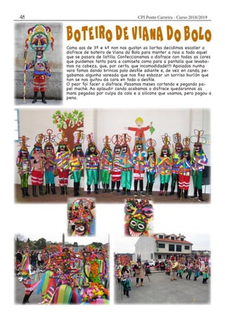 CPI Ponte Carreira - Curso 2018/201948
Como aos de 3º e 4º non nos gustan as liortas decidimos escoller o
disfrace de boteiro de Viana do Bolo para manter a raia a todo aquel
que se pasara de listillo. Confeccionamos o disfrace con todas as cores
que puidemos tanto para a camiseta como para a pantalla que levaba-
mos na cabeza, que, por certo, que incomodidade!!!! Apoiados nunha
vara fomos dando brincos polo desfile adiante e, de vez en cando, pe-
gabamos algunha vareada que nos fixo esbozar un sorriso burlón que
non se nos quitou da cara en todo o desfile.
O peor foi facer o disfrace. Pasamos meses cortando e pegando pa-
pel machè. Ao aplaudir cando acabamos o disfrace quedaronnos as
mans pegadas por culpa da cola e a silicona que usamos, pero pagou a
pena.
 