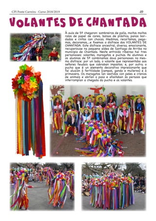 CPI Ponte Carreira - Curso 2018/2019 49
Á aula de 5º chegaron: sombreiros de palla, moitos moitos
rolos de papel de cores, bolsas de plástico, panos bor-
dados e cintos con chocas. Medimos, recortamos, pega-
mos, decoramos,...e fixemos o disfrace dos VOLANTES DE
CHANTADA. Este disfrace ancestral, diverso, emocionante,
recuperouse na pequena aldea de Santiago de Arriba no
municipio de Chantada. Neste entroido ribeirao hai tres
personaxes: volantes, maragatos e puchos. As alumnas e
os alumnos de 5º combinamos dous personaxes no mes-
mo disfrace: por un lado, o volante que representaba aos
señores feudais que cobraban impostos; e, por outro, o
pucho que é un elemento decorativo impresionante que
fai alusión á fertilidade (campos, gando e mulleres) e á
primavera. Os maragatos ían vestidos con peles e cranios
de animais e abrían o paso e afastaban ás persoas que
interrompían a chegada do pucho e os volantes.
 