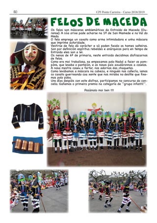 CPI Ponte Carreira - Curso 2018/201950
Os felos son máscaras emblemáticas do Entroido de Maceda (Ou-
rense). A súa orixe pode acharse na Sª de San Mamede e no Val do
Medo.
O felo emprega un caxato como arma intimidadora e unha máscara
que imprime autoridade.
Vestirse de felo dá carácter e só poden facelo os homes solteiros.
Son por definición espíritus rebeldes e anárquicos pero en tempo de
Entroido eles son a lei.
Os nenos de 6º de primaria, neste entroido decidimos disfrazarnos
de felos.
Como era moi traballoso, xa empezamos polo Nadal a facer os pom-
póns, que levaba o pantalón, e os nosos pais axudáronnos a coselos.
A nosa mestra coseu a fartar, nos adornos das chaquetas.
Como levábamos a máscara na cabeza, e ninguén nos coñecía, iamos
co caxato guerreando coa xente que nos miraba no desfile que fixe-
mos polo pobo.
Uns días despóis con este disfraz, participamos no concurso do con-
cello. Gañamos o primeiro premio na categoría de ``grupo infantil´´.
Pasámolo moi ben !!!!
 