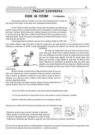 CPI Ponte Carreira - Curso 2018/2019 53
Pensaron que o mellor sería concienciar ás persoas para non contaminar a auga:
- Elaboraron anuncios que se podían visualizar na televisión...
- Daban charlas nos colexios para concienciar desde pequenos.
- Inventaron videoxogos onde a finalidade era o aforro de auga.
- Programaron robots para que limpasen a auga dos ríos e dos mares que xa estivera contaminada.
E foi así como a pequena Analía e o profesor Bártulo concienciaron ao mundo da importancia que ten a auga para a vida.
Se se che ocorre algunha idea máis non dubides en ... poñela en práctica!
	 Nun pequeno pobo de montaña vivía unha nena chamada Analía. O pobo non
tiña máis de trinta casas; nunha delas vivía o despistado profesor Bártulo.
	 Un día, Analïa foi visitar ao profesor porque tiña unha petición moi especial que
facerlle: viaxar ao futuro. O profesor díxolle que era unha petición moi difícil de conseguir
pero que o intentaría. Entón colleu todo o material e púxose mans á obra. Ao día sequin-
te, xa tiña unha gran idea! Sería o mellor invento! Primeiro tiñan que probala, así que...
metéronse dentro. Desde fóra parecía unha papeleira do tamaño dunha persoa pero ao
meterse dentro era enorme.
	 Analía preguntoulle ao profesor a que ano ían e o profesor díxolle ao 3.626. Mon-
taron Analía e Bártulo. Logo encenderon a máquina e apareceron nun lugar parecido ao noso planeta, pero non había
calzadas por onde foran os coches. A xente desprazábase nuns patíns moi estranos: non emitían ruído e parecían non
contaminar.
	 No medio da cidade había unha gran fonte de pedra da que a
xente collía auga. Tamén había un edificio parecido a un centro comer-
cial e unha biblioteca ao seu lado. Arredor da cidade había unha muralla
para que non entrase auga salgada. Nun lado da muralla había unha
fábrica que convertía a auga salgada en auga doce. As fábricas tiñan
dentro máquinas moi avanzadas e as persoas so tiñan que meter auga
salgada e cun proceso bastante corto saía auga doce. Algunhas persoas
levaban uns zapatos que facían que voaran e unhas camisetas que eran
impermeables.
	 Mentras miraban a cidade Analía e Bártulo déronse conta de que non
tiñan unha máquina para volver ao presente. Aínda que tardaron moito fixeron
unha e volveron ao presente. Construíron no seu pobo o museo do futuro e
colocaron alí a máquina e todo o material. Todos querían probala! Saíu nos
xornais e nalgunhas revistas.
Pero aínda así Analía non estaba contenta. Deuse conta dos desperdicios de
auga do presente. Entón foi a ver ao profesor Bártulo e díxolle:
	 - Se no ano 3.626 o mundo está así, será porque estamos desperdiciando auga?
	 - Si. Hai que concienciar á xente porque se non imos acabar co mundo -respondeu o profesor.
	 Volveron e dixéronlle a todos o que pasaría se non coidamos o planeta.
5º PRIMARIA
 