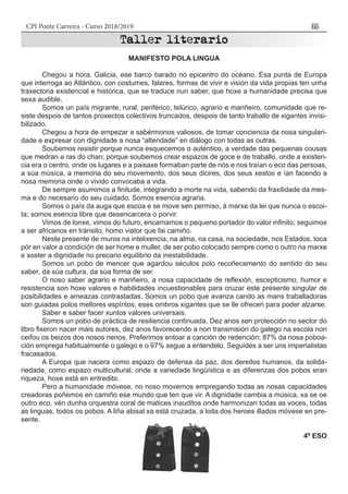 CPI Ponte Carreira - Curso 2018/2019 55
	
MANIFESTO POLA LINGUA
	 Chegou a hora. Galicia, ese barco barado no epicentro do océano. Esa punta de Europa
que interroga ao Atlántico, con costumes, falares, formas de vivir e visión da vida propias ten unha
traxectoria existencial e histórica, que se traduce nun saber, que hoxe a humanidade precisa que
sexa audible.
	 Somos un país migrante, rural, periférico, telúrico, agrario e mariñeiro, comunidade que re-
siste despois de tantos proxectos colectivos truncados, despois de tanto traballo de xigantes invisi-
bilizado.
	 Chegou a hora de empezar a sabérmonos valiosos, de tomar conciencia da nosa singulari-
dade e expresar con dignidade a nosa “alteridade” en diálogo con todas as outras.
	 Soubemos resistir porque nunca esquecemos o auténtico, a verdade das pequenas cousas
que medran a ras do chan; porque soubemos crear espazos de goce e de traballo, onde a existen-
cia era o centro, onde os lugares e a paisaxe formaban parte de nós e nos traían o eco das persoas,
a súa música, a memoria do seu movemento, dos seus dicires, dos seus xestos e ían facendo a
nosa memoria onde o vivido convocaba a vida.
	 De sempre asumimos a finitude, integrando a morte na vida, sabendo da fraxilidade da mes-
ma e do necesario do seu cuidado. Somos esencia agraria.
	 Somos o país da auga que escoa e se move sen permiso, á marxe da lei que nunca o escoi-
ta; somos esencia libre que desencarcera o porvir.
	 Vimos de lonxe, vimos do futuro, encarnamos o pequeno portador do valor infinito; seguimos
a ser africanos en tránsito, homo viator que fai camiño.
	 Neste presente de muros na intelixencia, na alma, na casa, na sociedade, nos Estados, toca
pór en valor a condición de ser home e muller, de ser pobo colocado sempre como o outro na marxe
e soster a dignidade no precario equilibrio da inestabilidade.
	 Somos un pobo de mencer que agardou séculos polo recoñecemento do sentido do seu
saber, da súa cultura, da súa forma de ser.
	 O noso saber agrario e mariñeiro, a nosa capacidade de reflexión, escepticismo, humor e
resistencia son hoxe valores e habilidades incuestionables para cruzar este presente singular de
posibilidades e ameazas contrastadas. Somos un pobo que avanza cando as mans traballadoras
son guiadas polos mellores espíritos, eses ombros xigantes que se lle ofrecen para poder alzarse.	
	 Saber e saber facer xuntos valores universais.
	 Somos un pobo de práctica de resiliencia continuada. Dez anos sen protección no sector do
libro fixeron nacer máis autores, dez anos favorecendo a non transmisión do galego na escola non
ceifou os beizos dos nosos nenos. Preferimos entoar a canción de redención; 87% da nosa poboa-
ción emprega habitualmente o galego e o 97% segue a entendelo. Seguides a ser uns imperialistas
fracasados.
	 A Europa que nacera como espazo de defensa da paz, dos dereitos humanos, da solida-
riedade, como espazo multicultural, onde a variedade lingüística e as diferenzas dos pobos eran
riqueza, hoxe está en entredito.
	 Pero a humanidade móvese, no noso movernos empregando todas as nosas capacidades
creadoras poñemos en camiño ese mundo que ten que vir. A dignidade cambia a música, xa se oe
outro eco, vén dunha orquestra coral de matices inauditos onde harmonizan todas as voces, todas
as linguas, todos os pobos. A liña abisal xa está cruzada, a loita dos heroes illados móvese en pre-
sente.
4º ESO
 