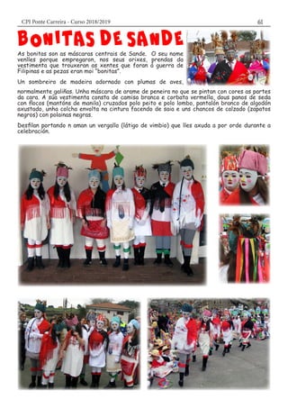 CPI Ponte Carreira - Curso 2018/2019 61
As bonitas son as máscaras centrais de Sande. O seu nome
venlles porque empregaron, nos seus orixes, prendas da
vestimenta que trouxeran as xentes que foran á guerra de
Filipinas e as pezas eran moi “bonitas”.
Un sombreiro de madeira adornado con plumas de aves,
normalmente galiñas. Unha máscara de arame de peneira no que se pintan con cores as partes
da cara. A súa vestimenta consta de camisa branca e corbata vermella, dous panos de seda
con flocos (mantóns de manila) cruzados polo peito e polo lombo, pantalón branco de algodón
axustado, unha colcha envolta na cintura facendo de saia e uns chancos de calzado (zapatos
negros) con polainas negras.
Desfilan portando n aman un vergallo (látigo de vimbio) que lles axuda a por orde durante a
celebración.
 