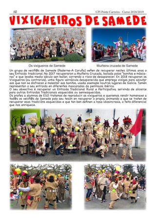 CPI Ponte Carreira - Curso 2018/201962
Un grupo de veciñ@s de Samede (Paderne-A Coruña) veñen de recuperar nestes últimos anos o
seu Entroido tradicional. No 2017 recuperaron a Muiñeira Cruzada, bailada polos “bonitos e másca-
ras” e que levaba medio século sen bailar, correndo o risco de desaparecer. En 2018 recuperan os
Vixigueiros (ou contrarios), unha figura vernácula desaparecida que emprega vixigas para azoutar
aos que non se disfrazan e molestar aos bonitos, usada asemade noutros lugares de Galicia. Tamén
representan o seu entroido en diferentes mascaradas da península ibérica.
O seu obxectivo é recuperar un Entroido Tradicional Rural e Participativo, servindo de alicerce
para outros Entroidos Tradicionais esquecidos ou semiesquecidos.
Os profes a alumnos de ESO tratamos de reproducir os vixigueiros e queremos rendir homenaxe a
tod@s os veciñ@s de Samede polo seu tesón en recuperar o propio, animando a que se traten de
recuperar esas tradicións esquecidas e que tan ben definen a nosa idiosincrasia, o feito diferencial
que nos enriquece.
Os vixigueiros de Samede Muiñeira cruzada de Samede
 