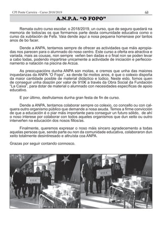 CPI Ponte Carreira - Curso 2018/2019 63
	 Remata outro curso escolar, o 2018/2019, un curso, que de seguro quedará na
memoria de todos/as os que formamos parte desta comunidade educativa como o
curso da xubilación de Fefa. Vaia dende aquí a nosa pequena homenaxe por tantos
anos de bo facer.
	 Dende a ANPA, tentamos sempre de ofrecer as actividades que máis apropia-
das nos parecen para o alumnado do noso centro. Este curso a oferta era atractiva e
variada, mais as cousas, non sempre veñen ben dadas e o final non se poden levar
a cabo todas, podendo impartirse unicamente a actividade de iniciación e perfeccio-
namento a natación na piscina de Arzúa.
	 As preocupacións dunha ANPA son moitas, e cremos que unha das maiores
inquedanzas da ANPA “O Fopo”, xa dende fai moitos anos, é que o colexio dispoña
da maior cantidade posible de material didáctico e lúdico. Neste eido, fomos quen
de conseguir unha doazón por valor de 910€ a través da Obra Social da Fundación
“La Caixa”, para dotar de material o alumnado con necesidades específicas de apoio
educativo.
	 E por último, desfrutamos dunha gran festa de fin de curso.
	 Dende a ANPA, tentamos colaborar sempre co colexio, co concello ou con cal-
quera outro organismo público que demande a nosa axuda. Temos a firme convicción
de que a educación é o piar máis importante para conseguir un futuro sólido, de ahí
o noso interese por colaborar con todos aqueles organismos que dun xeito ou outro
interveñen na educación dos nosos fillos/as.
	 Finalmente, queremos expresar o noso máis sincero agradecemento a todas
aquelas persoas que, sendo parte ou non da comunidade educativa, colaboraron dun
xeito totalmente desintiresado e altruísta coa ANPA.
Grazas por seguir contando connosco.
 