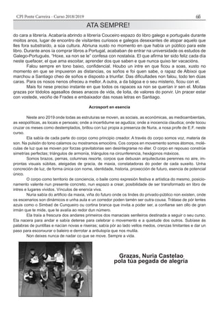 CPI Ponte Carreira - Curso 2018/2019 65
ATA SEMPRE!
do cara a librería. Acabaría abrindo a librería Couceiro espazo do libro galego e portugués durante
moitos anos, lugar de encontro de visitantes curiosos e galegos desexantes de atopar aquelo que
lles fora substraído, a súa cultura. Abriuna xusto no momento en que había un público para este
libro. Durante anos ía comprar libros a Portugal, acababan de entrar na universidade os estudos de
Galego-Portugués. “Hoxe, xa non se le” confesa con nostalxia. El que afirma ter sido feliz cada día
neste quefacer, el que ama escoitar, aprender dos que saben e que nunca quixo ter vacacións.
	 Falou sempre en tono baixo, confidencial. Houbo un intre en que ficou a soas, xusto no
momento en que se impuxeron as distancias, os soños e foi quen sabe, o rapaz de Albixoi que
marchou a Santiago cheo de soños e disposto a triunfar. Das dificultades non falou, todo ten dúas
caras. Para os nosos nenos ofreceu a mellor. A outra, a da bágoa e o seu misterio, ficou con el.
	 Mais foi nese preciso instante en que todos os rapaces xa non se querían ir sen el. Moitas
grazas por tódolos agasallos deses anacos de vida, de loita, de valores do porvir. Un pracer estar
con vostede, veciño de Frades e embaixador das nosas letras en Santiago.
Acrosport en esencia
	 Neste ano 2019 onde todas as estruturas se moven, as sociais, as económicas, as medioambientais,
as xeopolíticas, as locais e persoais; onde a incertidume se agudiza; onde a inocencia claudica; onde tocou
cruzar os meses como destemplados, brillou con luz propia a presenza de Nuria, a nosa profe de E.F. neste
curso.
	 Ela sabía de cada parte do corpo como principio creador. A través do corpo somos voz, materia de
son. Na pulsión do tono calamos ou mostramos emocións. Cos corpos en movemento somos átomos, molé-
culas de luz que se moven por forzas gravitatorias sen desintegrarse no éter. O corpo en repouso constrúe
simetrías perfectas; triángulos de armonía, triángulos na circunferencia, hexágonos máxicos.
	 Somos brazos, pernas, columnas resorte, corpos que debuxan arquitecturas perennes no aire, im-
prontas visuais súbitas, ateigadas de gracia, de maxia, constatadoras do poder de cada suxeito. Unha
concreción de luz, de forma única con nome, identidade, historia, proxección de futuro, esencia de potencial
único.
	 O corpo como territorio de conciencia, o baile como expresión festiva e artística do mesmo, posicio-
namento valente nun presente concreto, nun espazo a crear, posibilidade de ser transformado en libro de
intres e lugares vividos. Vínculos de enerxía viva.
	 Nuria sabía do artificio da maxia, viña do futuro onde os lindes do privado-público non existen, onde
os escenarios son dinámicos e unha aula e un corredor poden tamén ser outra cousa. Trátase de pór lentes
azuis como o Simbad de Cunqueiro ou cortina branca que invita a poder ser, a confiarse sen ollo de gran
irmán que te mide, que te avalía ao redor dun número.
	 Ela traía a frescura dos andares primeiros dos manaciais senlleiros destinada a seguir o seu curso.
Ela nacera para andar e sabía deterse para celebrar o movemento e a quietude dos outros. Subíase ás
palabras de puntillas e nacían novas e riseiras; sabía pór ao lado vellos medos, crenzas limitantes e dar un
paso para esconxurar o baleiro e derrotar a antiutopía que nos mutila.
	 Non deixes nunca de nadar co que se move. Sempre a vida.
								Grazas, Nuria Castelao
						 pola túa pegada de alegría
 