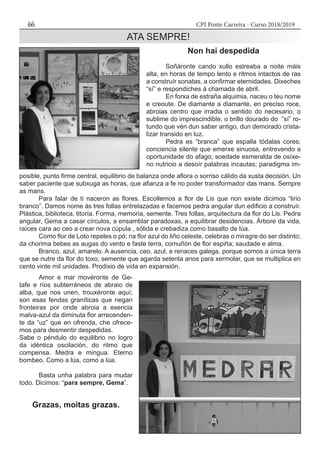 CPI Ponte Carreira - Curso 2018/201966
ATA SEMPRE!
Non hai despedida
	 Soñáronte cando xullo estreaba a noite máis
alta, en horas de tempo lento e ritmos intactos de ras
a construír sonatas, a confirmar eternidades. Dixeches
“sí” e respondiches á chamada de abril.
	 En forxa de estraña alquimia, naceu o teu nome
e creoute. De diamante a diamante, en preciso roce,
abroias centro que irradia o sentido do necesario, o
sublime do imprescindible, o brillo dourado do ”sí” ro-
tundo que vén dun saber antigo, dun demorado crista-
lizar transido en luz.
	 Pedra es “branca” que espalla tódalas cores;
conciencia silente que emerxe sinuosa, entrevendo a
oportunidade do afago; soedade esmeralda de osíxe-
no nutricio a desoír palabras incautas; paradigma im-
posible, punto firme central, equilibrio de balanza onde aflora o sorriso cálido da xusta decisión. Un
saber paciente que subxuga as horas, que afianza a fe no poder transformador das mans. Sempre
as mans.
	 Para falar de ti naceron as flores. Escollemos a flor de Lis que non existe dicimos “lirio
branco”. Damos nome ás tres follas entrelazadas e facemos pedra angular dun edificio a construír.
Plástica, biblioteca, titoría. Forma, memoria, semente. Tres follas, arquitectura da flor do Lis. Pedra
angular, Gema a casar círculos, a ensamblar paradoxas, a equilibrar desidencias. Árbore da vida,
raíces cara ao ceo a crear nova cúpula , sólida e crebadiza como basalto de lúa.
	 Como flor de Loto repeles o pó; na flor azul do liño celeste, celebras o miragre do ser distinto;
da chorima bebes as augas do vento e faste terra, comuñón de flor espiña; saudade e alma.
	 Branco, azul, amarelo. A ausencia, ceo, azul, e renaces galega, porque somos a única terra
que se nutre da flor do toxo, semente que agarda setenta anos para xermolar, que se multiplica en
cento vinte mil unidades. Prodixio de vida en expansión.
	 Amor e mar movéronte de Ge-
tafe e ríos subterráneos de abraio de
alba, que nos unen, trouxéronte aquí;
son esas fendas graníticas que negan
fronteiras por onde abroia a esencia
malva-azul da diminuta flor arrecenden-
te da “uz” que en ofrenda, che ofrece-
mos para desmentir despedidas.
Sabe o péndulo do equilibrio no logro
da idéntica oscilación, do ritmo que
compensa. Medra e mingua. Eterno
bombeo. Como a lúa, como a lúa.
	 Basta unha palabra para mudar
todo. Dicimos: “para sempre, Gema”.
Grazas, moitas grazas.
 