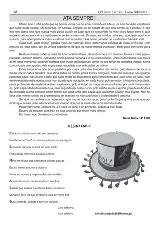 CPI Ponte Carreira - Curso 2018/201968
ATA SEMPRE!
	 Último ano. Unha porta que se pecha, outra que se abre. Derradeiro adeus, xa non hai máis escaleiras
que subir nesta escola. Mil recordos, un sorriso. Sempre un se decata do que tiña cando xa o perdeu, e con
isto non quero dicir que nunca máis poida acudir ao lugar que se converteu no meu outro fogar, pero sí que
endexamais as emocións e sentimentos serán os mesmos. Os reais, os vividos unha vez, quedarán aquí, nun
susurro, para acompañar a todas as almas que se sintan rotas neste proceso de existencia chamado vida.
	 Cada aula, cada rincón, gardan miles de historias. Eles, testemuñas caladas da nosa evolución , con
marcas do noso paso, son os únicos sabedores do que os nosos rostros ocultaban, tanto para ben como para
mal.
	 Neste ambiente coñecín miles de futuros alternativos , descubrinme a min mesma, formei a miña perso-
nalidade, destruín demos, cultiveime como persoa humana e creei comunidade. Unha comunidade que estivo
aí en cada momento, sacando sorrisos con trucos excepcionais como os que teñen os mellores magos. Unha
comunidade que aportou vida e que será recordada con anécdotas do íntimo.
	 Estes trece anos son acompañados por cada unha das historias das letras, polo desexo de tocar a
frauta, por un “abra cadabra” que abría todas as portas, polos títeres bilingües, polas persoas que nos guiaron
paso tras paso, por un olor a café, por cada chiste no laboratorio, pola literatura na pel, polo amor ao noso, polo
sentimentalista máis oculto, pola man alzada que nos guiou en cada trazo, pola emoción á historia contaxiada,
polos problemas de xenética tan ben explicados, polo anticipo do mapa de encrucilladas, por cada risa numéri-
ca, polo capacidade de resistencia, pola segunda nai deste curso, polo cariño ao país veciño, pola descubridora
da liberdade nunha semana como tamén por cada unha das pezas que axudaron a facer este puzzle. Non fai
falta citar nomes cando as experiencias se asentan no máis profundo e a identidade é descrita.
	 Sei que os cambios son necesarios, que mudar nos fai crecer, pero hai tanto que queda atrás que por
moito que ansies unha alteración do monótono doe que a maior etapa da túa vida acabe.
	 Pasar por Ponte Carreira foi, é e será un soño e un privilexio, grazas a esto SON.
	 Espero de corazón que aquí se siga amando por moito máis tempo.
	 Por favor, non olvidemos o inolvidable.
Nuria Núñez 4º ESO
RESINEFABLE
Raíces imantadas nun raio sen remorsos
Emblema de “eus” harmónicos de comunal estigma
Simulado silencio, seitura de vello ruído
Iridiscencia mimética de peixes libres
Neve en néboa que desnortea olladas opacas
Estaca derrotada, nosa victoria
Filme en branco e negro no futuro sen data
Abraio de abrazo de amorodo en sombra
Balada que anaina o vento no berce imsomne
Lenzo en leve luz que prefigura sons de vento-folk
Etapa cerrada, bágoas e sorrisos ubicuos
					 Cara adentro,
				 Cara adentro.	 Auladecuarto2019@frades.gal
 