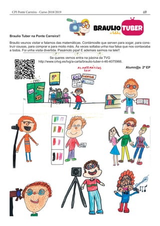 CPI Ponte Carreira - Curso 2018/2019 69
Braulio Tuber na Ponte Carreira!!
Braulio veunos visitar e falamos das matemáticas. Contámoslle que serven para xogar, para cons-
truír cousas, para comprar e para moito máis. Ás veces soltaba unha risa falsa que nos contaxiaba
a todos. Foi unha visita divertida. Pasámolo pipa! E ademais saímos na tele!!
Se queres vernos entra na páxina da TVG
http://www.crtvg.es/tvg/a-carta/braulio-tuber-ii-46-4075966.
												Alumn@s 2º EP
 