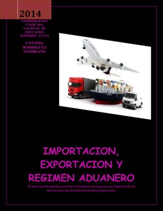 2014 
COORPORACION 
UNIFICADA 
NACIONAL DE 
EDUCACION 
SUPERIOR. (C.U.N) 
CYNTHIA 
RODRIGUEZ 
ZAMBRANO 
IMPORTACION, 
EXPORTACION Y 
REGIMEN ADUANERO 
En este escrito podrás encontrar información de lo que es una Importación de 
mercancías y los documentos necesarios para esta. 
 