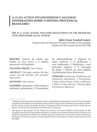 A CLASS ACTION ESTADUNIDENSE E ALGUMAS
    PONDERAÇÕES SOBRE O SISTEMA PROCESSUAL
    BRASILEIRO*


    THE U. S. CLASS ACTION AND SOME REFLECTIONS ON THE BRAZILIAN
    CIVIL PROCEDURE LEGAL SYSTEM

                                                                Júlio Cesar Goulart Lanes1
                              Doutorando em Processo Civil pela Pontifícia Universidade
                                               Católica do Rio Grande do Sul (PUCRS)




RESUMO: Trata-se de estudo que                         de admissibilidade; 3 Espécies de
analisa as class actions e o sistema                   ações coletivas; 4 A certificação e
processual civil brasileiro.                           suas implicações; 5 Notificação e seus
                                                       principais aspectos; 6 O advogado
PALAVRA-CHAVE: Class Actions.
                                                       do grupo; 7 Efeitos da coisa julgada;
ABSTRACT: This paper analyzes the class                Considerações finais; Referências.
actions and the Brazilian civil procedure
                                                       SUMMARY: Introduction; 1 Definitions and
legal system.
                                                       preliminary informations; 2 Prerequisites;
KEYWORD: Class Actions.                                3 Types of class actions; 4 Class certification;
                                                       5 Notice; 6 Class attorney; 7 Binding effect;
SUMÁRIO: Introdução; 1 Informações e
                                                       8 Conclusion; References.
definições preliminares; 2 Pressupostos




*
    Trabalho apresentado para a disciplina Teoria da Jurisdição Comparada do Curso de Pós-Graduação
    em Direito da Pontifícia Universidade Católica do Rio Grande do Sul. Pontifícia Universidade Católica
    do Rio Grande do Sul, Faculdade de Direito, Programa de Pós-Graduação em Direito, Doutorado em
    Direito, Teoria Geral da Jurisdição em Perspectiva Comparada.
1
    Advogado no Rio Grande do Sul, Mestre em Processo Civil pela Pontifícia Universidade do Rio
    Grande do Sul (PUCRS), Especialista em Direito Civil pela Universidade Federal do Rio Grande do Sul
    (UFRGS), Especialista em Direito do Trabalho pela Universidade do Vale do Rio dos Sinos (Unisinos),
    Graduado em Ciências Jurídicas e Sociais pela Pontifícia Universidade Católica do Rio Grande do Sul
    (PUCRS).
 
