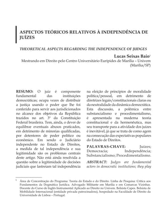 ASPECTOS TEÓRICOS RELATIVOS À INDEPENDÊNCIA DE
    JUÍZES

    THEORETICAL ASPECTS REGARDING THE INDEPENDENCE OF JUDGES

                                                                          Lucas Seixas Baio1
     Mestrando em Direito pelo Centro Universitário Eurípides de Marília – Univem
                                                                     (Marília/SP)




RESUMO: O juiz é componente                           na eleição de princípios de moralidade
fundamental          das       instituições           política/pessoal, em detrimento de
democráticas; ocupa vezes de distribuir               diretrizes legais/constitucionais claras ou
a justiça usando o poder que lhe foi                  da neutralidade da dinâmica democrática.
conferido para servir aos jurisdicionados             Esta discussão, a polêmica entre
no alcance dos objetivos da República                 substancialismo e procedimentalismo,
trazidos no art. 3º da Constituição                   é apresentada na moderna teoria
Federal brasileira. Tem, ainda, o dever de            constitucional e da hermenêutica, mas
equilibrar eventuais abusos praticados,               seu transporte para a atividade dos juízes
em detrimento de minorias qualificadas,               é inevitável, já que se trata de como agem
por detentores de poder político ou                   na consecução das expectativas populares
econômico. Em sendo o Judiciário                      do Estado de Direitos.
independente no Estado de Direitos,
                                                      PALAVRAS-CHAVE:              Juízes;
a medida de tal independência e sua
                                                      Democracia;          Independência;
legitimidade são os problemas centrais
                                                      Substancialismo; Procedimentalismo.
deste artigo. Não está ainda resolvida a
questão sobre a legitimidade de decisões              ABSTRACT: Judges are fundamental
judiciais que lastreiam tal independência             actors in democratic institutions; they play


1
    Área de Concentração do Programa: Teoria do Estado e do Direito. Linha de Pesquisa: Crítica aos
    Fundamentos da Dogmática Jurídica. Advogado Militante em Marília e em Comarcas Vizinhas.
    Docente do Curso de Inglês Instrumental Aplicado ao Direito no Univem. Bolsista Capes. Bolsista de
    Mobilidade Internacional (entidade privada patrocinadora), hospedado na Faculdade de Direito da
    Universidade de Lisboa – Portugal.
 