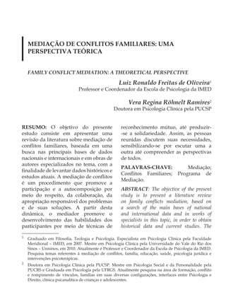 MEDIAÇÃO DE CONFLITOS FAMILIARES: UMA
    PERSPECTIVA TEÓRICA


    FAMILY CONFLICT MEDIATION: A THEORETICAL PERSPECTIVE

                                                    Luiz Ronaldo Freitas de Oliveira1
                               Professor e Coordenador da Escola de Psicologia da IMED

                                                         Vera Regina Röhnelt Ramires2
                                                 Doutora em Psicologia Clínica pela PUCSP


RESUMO: O objetivo do presente                       reconhecimento mútuo, até produzir-
estudo consiste em apresentar uma                    -se a solidariedade. Assim, as pessoas
revisão da literatura sobre mediação de              reunidas discutem suas necessidades,
conflitos familiares, baseada em uma                 sensibilizando-se por escutar uma a
busca nas principais bases de dados                  outra até compreender as perspectivas
nacionais e internacionais e em obras de             de todos.
autores especializados no tema, com a
                                                     PALAVRAS-CHAVE:                    Mediação;
finalidade de levantar dados históricos e
                                                     Conflitos Familiares;          Programa de
estudos atuais. A mediação de conflitos
                                                     Mediação.
é um procedimento que promove a
participação e a autocomposição por                  ABSTRACT: The objective of the present
meio do respeito, da colaboração, da                 study is to present a literature review
apropriação responsável dos problemas                on family conflicts mediation, based on
e de suas soluções. A partir desta                   a search of the main bases of national
dinâmica, o mediador promove o                       and international data and in works of
desenvolvimento das habilidades dos                  specialists in this topic, in order to obtain
participantes por meio de técnicas de                historical data and current studies. The

1
    Graduado em Filosofia, Teologia e Psicologia. Especialista em Psicologia Clínica pela Faculdade
    Meridional – IMED, em 2007. Mestre em Psicologia Clínica pela Universidade do Vale do Rio dos
    Sinos – Unisinos, em 2010. Atualmente é Professor e Coordenador da Escola de Psicologia da IMED.
    Pesquisa temas referentes à mediação de conflitos, família, educação, saúde, psicologia jurídica e
    intervenções psicoterápicas.
2
    Doutora em Psicologia Clínica pela PUCSP. Mestre em Psicologia Social e da Personalidade pela
    PUCRS e Graduada em Psicologia pela UFRGS. Atualmente pesquisa na área de formação, conflito
    e rompimento de vínculos, famílias em suas diversas configurações, interfaces entre Psicologia e
    Direito, clínica psicanalítica de crianças e adolescentes.
 