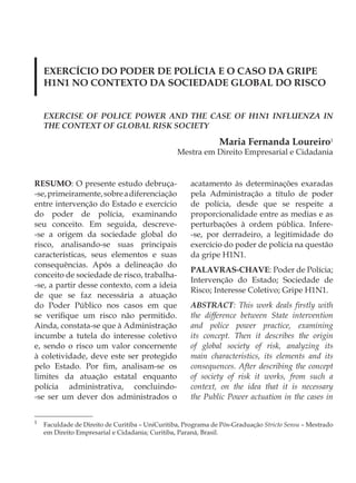 EXERCÍCIO DO PODER DE POLÍCIA E O CASO DA GRIPE
    H1N1 NO CONTEXTO DA SOCIEDADE GLOBAL DO RISCO


    EXERCISE OF POLICE POWER AND THE CASE OF H1N1 INFLUENZA IN
    THE CONTEXT OF GLOBAL RISK SOCIETY

                                                               Maria Fernanda Loureiro1
                                                 Mestra em Direito Empresarial e Cidadania


RESUMO: O presente estudo debruça-                   acatamento às determinações exaradas
-se, primeiramente, sobre a diferenciação            pela Administração a título de poder
entre intervenção do Estado e exercício              de polícia, desde que se respeite a
do poder de polícia, examinando                      proporcionalidade entre as medias e as
seu conceito. Em seguida, descreve-                  perturbações à ordem pública. Infere-
-se a origem da sociedade global do                  -se, por derradeiro, a legitimidade do
risco, analisando-se suas principais                 exercício do poder de polícia na questão
características, seus elementos e suas               da gripe H1N1.
consequências. Após a delineação do
                                                     PALAVRAS-CHAVE: Poder de Polícia;
conceito de sociedade de risco, trabalha-
                                                     Intervenção do Estado; Sociedade de
-se, a partir desse contexto, com a ideia
                                                     Risco; Interesse Coletivo; Gripe H1N1.
de que se faz necessária a atuação
do Poder Público nos casos em que                    ABSTRACT: This work deals firstly with
se verifique um risco não permitido.                 the difference between State intervention
Ainda, constata-se que à Administração               and police power practice, examining
incumbe a tutela do interesse coletivo               its concept. Then it describes the origin
e, sendo o risco um valor concernente                of global society of risk, analyzing its
à coletividade, deve este ser protegido              main characteristics, its elements and its
pelo Estado. Por fim, analisam-se os                 consequences. After describing the concept
limites da atuação estatal enquanto                  of society of risk it works, from such a
polícia administrativa, concluindo-                  context, on the idea that it is necessary
-se ser um dever dos administrados o                 the Public Power actuation in the cases in


1
    Faculdade de Direito de Curitiba – UniCuritiba, Programa de Pós-Graduação Stricto Sensu – Mestrado
    em Direito Empresarial e Cidadania; Curitiba, Paraná, Brasil.
 