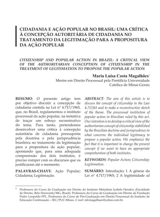 CIDADANIA E AÇÃO POPULAR NO BRASIL: UMA CRÍTICA
    À CONCEPÇÃO AUTORITÁRIA DE CIDADANIA NO
    TRATAMENTO DA LEGITIMAÇÃO PARA A PROPOSITURA
    DA AÇÃO POPULAR


    CITIZENSHIP AND POPULAR ACTION IN BRAZIL: A CRITICAL VIEW
    OF THE AUTHORITARIAN CONCEPTION OF CITIZENSHIP IN THE
    TREATMENT OF LEGITIMATION TO PROPOSE THE POPULAR ACTION

                                                         Maria Luisa Costa Magalhães1
                              Mestre em Direito Processual pela Pontifícia Universidade
                                                              Católica de Minas Gerais


RESUMO: O presente artigo tem                      ABSTRACT: The aim of this article is to
por objetivo discutir a concepção de               discuss the concept of citizenship in the Law
cidadania contida na Lei nº 4.717/1965,            4.717/65 and to make a reconstructive sketch
que, no Brasil, regulamentou o instituto           of the theme. The processual institution of
processual da ação popular, na tentativa           popular action in Brazilian ruled by this act.
de traçar um esboço reconstrutivo                  Our intention is to develop a critical view of the
do tema. Para tanto, pretendemos                   authoritarian concept of citizenship stabilished
desenvolver uma crítica à concepção                by the Brazilian doctrine and jurisprudence in
autoritária de cidadania pressuposta               what concerns the individual legitimacy to
pela doutrina e pela jurisprudência                propose a popular action. We emphasize the
brasileira no tratamento da legitimação            fact that it is important to change the present
para a propositura da ação popular,                concept if we want to have an appropriate
apontando que, para uma adequada                   comprehention of both institutes.
compreensão dos dois institutos, é
preciso romper com os discursos que os             KEYWORDS: Popular Action; Citizenship;
justificaram até o momento.                        Legitimation.
PALAVRAS-CHAVE: Ação Popular;                      SUMÁRIO: Introdução; 1 A gênese da
Cidadania; Legitimação.                            Lei nº 4.717/1965; 2 A legitimidade ad


1
    Professora do Curso de Graduação em Direito do Instituto Metodista Izabela Hendrix (Faculdade
    de Direito, Belo Horizonte/MG, Brasil). Professora do Curso de Graduação em Direito da Fundação
    Pedro Leopoldo FPL. Professora do Curso de Pós-Graduação em Direito Processual do Instituto de
    Educação Continuação – IEC/PUC-Minas. E-mail: mlcmagalhaes@yahoo.com.br.
 