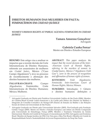 DIREITOS HUMANOS DAS MULHERES EM PAUTA:
    FEMINICÍDIOS EM CIUDAD JUáREZ


    WOMEN’S HUMAN RIGHTS AT PUBLIC AGENDA: FEMINICIDE IN CIUDAD
    JUáREZ

                                                        Tamara Amoroso Gonçalves1
                                                                                     Advogada

                                                                Gabriela Cunha Ferraz2
                                                     Mestre em Direito e Estudos Europeus



RESUMO: Este artigo visa a analisar os             ABSTRACT: This paper analyzes the
impactos que a recente decisão da Corte            impact that the recent decision of the Inter-
Interamericana de Direitos Humanos,                -American Court of Human Rights,
referente aos assassinatos de mulheres             referring to the murders of women in
em Ciudad Juárez, México (“Caso                    Ciudad Juarez, Mexico (“Algodonero Field
Campo Algodonero”), teve no processo               Case”), were in the process of recognition
de reconhecimento e afirmação dos                  and affirmation of human rights of women.
direitos humanos das mulheres.                     KEYWORDS:         Field   Algodoneiro;
PALAVRAS-CHAVE:              Campo                 Feminicide; Inter-American Court of
Algodoeiro;     Feminicídio;  Corte                Human Rights; Mexico; Women.
Interamericana de Direitos Humanos;                SUMÁRIO: Introdução; 1 Gênero
México; Mulheres.                                  e direitos humanos: definições e

1
    Advogada Graduada em Direito pela Pontifícia Universidade Católica de São Paulo (2006). Membro
    do Cladem/Brasil (Comitê Latino-Americano e do Caribe pela Defesa dos Direitos da Mulher) e
    Integrante do Conselho Consultivo do Nemge-USP (Núcleo de Estudos da Mulher e das Relações
    Sociais de Gênero da Universidade de São Paulo).
2
    Advogada Graduada em Direito pela Universidade Salvador (2003). Pós-Graduada pela Fundação
    Getúlio Vargas (2005). Mestre em Direito e Estudos Europeus com ênfase em Direito Comparado
    pela Universidade de Estrasburgo, França (2009). Membro e Tradutora Voluntária da Anistia
    Internacional. Membro do Comitê de Formação e Conscientização da ONG Advogados sem Fronteiras
    Brasil. Membro da Equipe Jurídica da ONG Um Teto para o Meu País Brasil e Membro do Comitê de
    Responsabilidade Social e Sustentabilidade de Jovens Empreendedores da Fiesp São Paulo.
 