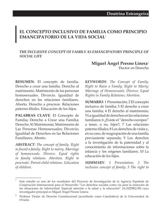 Doutrina Estrangeira



    EL CONCEPTO INCLUSIVO DE FAMILIA COMO PRINCIPIO
    EMANCIPATORIO DE LA VIDA SOCIAL*


    THE INCLUSIVE CONCEPT OF FAMILY AS EMANCIPATORY PRINCIPLE OF
    SOCIAL LIFE

                                                         Miguel Ángel Presno Linera1
                                                                             Doctor en Derecho


RESUMEN: El concepto de familia.                    KEYWORDS: The Concept of Family;
Derecho a crear una familia. Derecho al             Right to Raise a Family; Right to Marry;
matrimonio. Matrimonio de las personas              Marriage of Homosexuals; Divorce; Equal
homosexuales. Divorcio. Igualdad de                 Rights in Family Relations; Abortion.
derechos en las relaciones familiares.
                                                    SUMARIO: 1 Presentación; 2 El concepto
Aborto. Derecho a procrear. Relaciones
                                                    inclusivo de familia; 3 El derecho a crear
paterno-filiales. Educación de los hijos.
                                                    una familia; 4 El derecho al matrimonio;
PALABRAS CLAVE: El Concepto de                      5 La igualdad de derechos en las relaciones
Familia; Derecho a Crear una Familia;               familiares; 6 ¿Existe el “derecho europeo”
Derecho Al Matrimonio; Matrimonio de                a tener, o no, hijos?; 7 Las relaciones
Las Personas Homosexuales; Divorcio;                paterno-filiales; 8 Los derechos de visita y,
Igualdad de Derechos en las Relaciones              en su caso, de reagrupación de una familia
Familiares; Aborto.                                 previamente separada; 9 Los derechos
                                                    a la investigación de la paternidad y al
ABSTRACT: The concept of family. Right
                                                    conocimiento de informaciones sobre la
to found a family. Right to marry. Marriage
                                                    infancia y los orígenes familiares; 10 La
of homosexuals. Divorce. Equal rights
                                                    educación de los hijos.
in family relations. Abortion. Right to
procreate. Parent-child relations. Education        SUMMARY: 1 Presentation; 2 The
of children.                                        inclusive concept of family; 3 The right to


*
    Este estudio es uno de los resultados del Proyecto de Investigación de la Agencia Española de
    Cooperación Internacional para el Desarrollo “Los derechos sociales como vía para la remoción de
    las situaciones de inferioridad. Especial atención a la salud y la educación” (A/022982/09) cuyo
    investigador principal es Miguel Ángel Presno Linera.
1
    Profesor Titular de Derecho Constitucional (acreditado como Catedrático) de la Universidad de
    Oviedo.
 