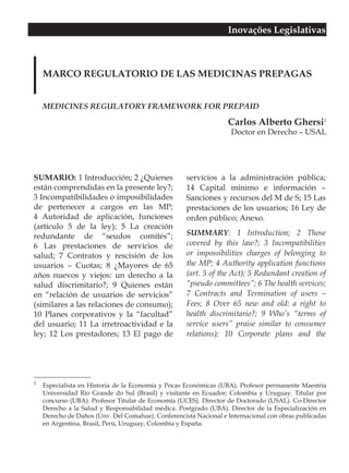 Inovações Legislativas



    MARCO REGULATORIO DE LAS MEDICINAS PREPAGAS


    MEDICINES REGULATORY FRAMEWORK FOR PREPAID

                                                                  Carlos Alberto Ghersi1
                                                                   Doctor en Derecho – USAL




SUMARIO: 1 Introducción; 2 ¿Quienes                 servicios a la administración pública;
están comprendidas en la presente ley?;             14 Capital mínimo e información –
3 Incompatibilidades o imposibilidades              Sanciones y recursos del M de S; 15 Las
de pertenecer a cargos en las MP;                   prestaciones de los usuarios; 16 Ley de
4 Autoridad de aplicación, funciones                orden público; Anexo.
(artículo 5 de la ley); 5 La creación
redundante de “seudos comités”;                     SUMMARY: 1 Introduction; 2 Those
6 Las prestaciones de servicios de                  covered by this law?; 3 Incompatibilities
salud; 7 Contratos y rescisión de los               or impossibilities charges of belonging to
usuarios – Cuotas; 8 ¿Mayores de 65                 the MP; 4 Authority application functions
años nuevos y viejos: un derecho a la               (art. 5 of the Act); 5 Redundant creation of
salud discrimitario?; 9 Quienes están               “pseudo committees”; 6 The health services;
en “relación de usuarios de servicios”              7 Contracts and Termination of users –
(similares a las relaciones de consumo);            Fees; 8 Over 65 new and old: a right to
10 Planes corporativos y la “facultad”              health discrimitario?; 9 Who’s “terms of
del usuario; 11 La irretroactividad e la            service users” praise similar to consumer
ley; 12 Los prestadores; 13 El pago de              relations); 10 Corporate plans and the




1
    Especialista en Historia de la Economía y Pocas Económicas (UBA). Profesor permanente Maestría
    Universidad Río Grande do Sul (Brasil) y visitante en Ecuador; Colombia y Uruguay. Titular por
    concurso (UBA). Profesor Titular de Economía (UCES). Director de Doctorado (USAL). Co-Director
    Derecho a la Salud y Responsabilidad médica. Postgrado (UBA). Director de la Especialización en
    Derecho de Daños (Unv. Del Comahue). Conferencista Nacional e Internacional con obras publicadas
    en Argentina, Brasil, Perú, Uruguay, Colombia y España.
 