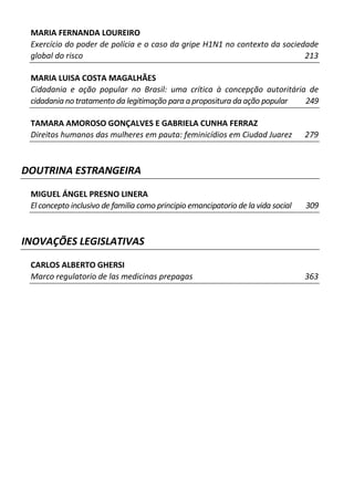 MARIA FERNANDA LOUREIRO
 Exercício do poder de polícia e o caso da gripe H1N1 no contexto da sociedade
 global do risco                                                           213

 MARIA LUISA COSTA MAGALHÃES
 Cidadania e ação popular no Brasil: uma crítica à concepção autoritária de
 cidadania no tratamento da legitimação para a propositura da ação popular 249

 TAMARA AMOROSO GONÇALVES E GABRIELA CUNHA FERRAZ
 Direitos humanos das mulheres em pauta: feminicídios em Ciudad Juarez             279



DOUTRINA ESTRANGEIRA

 MIGUEL ÁNGEL PRESNO LINERA
 El concepto inclusivo de familia como principio emancipatorio de la vida social   309



INOVAÇÕES LEGISLATIVAS

 CARLOS ALBERTO GHERSI
 Marco regulatorio de las medicinas prepagas                                       363
 