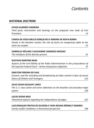 Contents

NATIONAL DOCTRINE

 ATHOS GUSMÃO CARNEIRO
 Third party intervention and hearings on the proposed new Code of Civil
 Procedure                                                          13

 CAMILA DE JESUS MELLO GONÇALVES E MARINA DE NEIVA BORBA
 Family in the brazilian society: the role of courts on recognizing rights to the
 same sex couples                                                              21

 GABRIELLE KÖLLING E GUILHERME CAMARGO MASSAÚ
 The interfaces of the decision process                                          51

 GUSTAVO MARTINS BAINI
 Aspects of the civil liability of the Public Administration in the jurisprudence of
 the Supreme Federal Court – Active and passive subjection                       75

 IONILTON PEREIRA DO VALE
 Consent, and the recording and broadcasting of video content in face of sexual
 Status of Children and Teenagers                                          113

 JÚLIO CESAR GOULART LANES
 The U. S. class action and some reflections on the brazilian civil procedure legal
 system                                                                        139

 LUCAS SEIXAS BAIO
 Theoretical aspects regarding the independence of judges                       167

 LUIZ RONALDO FREITAS DE OLIVEIRA E VERA REGINA RÖHNELT RAMIRES
 Family conflict mediation: a theoretical perspective           199
 