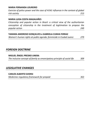 MARIA FERNANDA LOUREIRO
 Exercise of police power and the case of H1N1 influenza in the context of global
 risk society                                                                213

 MARIA LUISA COSTA MAGALHÃES
 Citizenship and popular action in Brazil: a critical view of the authoritarian
 conception of citizenship in the treatment of legitimation to propose the
 popular action                                                            249

 TAMARA AMOROSO GONÇALVES e GABRIELA CUNHA FERRAZ
 Women’s human rights at public agenda: feminicide in Ciudad Juarez          279




FOREIGN DOCTRINE
 MIGUEL ÁNGEL PRESNO LINERA
 The inclusive concept of family as emancipatory principle of social life    309



LEGISLATIVE CHANGES
 CARLOS ALBERTO GHERSI
 Medicines regulatory framework for prepaid                                  363
 