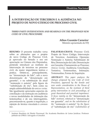 Doutrina Nacional



    A INTERVENÇÃO DE TERCEIROS E A AUDIÊNCIA NO
    PROJETO DE NOVO CÓDIGO DE PROCESSO CIVIL


    THIRD PARTY INTERVENTION AND HEARINGS ON THE PROPOSED NEW
    CODE OF CIVIL PROCEDURE

                                                                Athos Gusmão Carneiro1
                                                                   Ministro aposentado do STJ



RESUMO: O presente trabalho versa                    PALAVRAS-CHAVE: Processo Civil;
sobre as alterações que o projeto                    Projeto de Novo Código; Intervenção
de novo Código de Processo Civil,                    de Terceiros; Assistência; Oposição;
já aprovado no Senado e ora em                       Nomeação à Autoria; Substituição de
apreciação na Câmara dos Deputados,                  Réu; Denunciação da Lide; Denunciação
pretende introduzir ao instituto da                  em Garantia; Chamamento ao Processo;
intervenção de terceiros no processo                 Amicus Curiae; Audiência; Conciliação,
civil, da maior importância teórica e                Tentativa; Testemunhas, Intimação;
prática. Detém-se, principalmente,                   Testemunhas, Forma de Inquirição.
na “denunciação de lide”, sob a nova
denominação de “denunciação em                       ABSTRACT: This paper analyzes the
garantia”, e na substituição da atual                changes proposed by new Code of Civil
“nomeação à autoria” pela figura da                  Procedure, approved by the Senate and
“substituição de réu”, bem como na                   now under consideration in the House of
ampla admissibilidade do amicus curiae.              Representatives, on the institute of third
São igualmente apreciados aspectos da                party intervention in civil proceedings, of
conciliação e da instrução em audiência              great theoretical and practical importance.
e novas modalidades de intimação das                 It focus mainly on the “denunciação da
testemunhas e de seu interrogatório,                 lide” institute, rebatized as “denunciação
preconizando-se, quanto à inquirição, a              em garantia”, and on the substitution of
rejeição de técnica vinculada à common               the “nomeação à autoria” by the figure
law.                                                 of “substituição de réu” (substitution of

1
    Instituto Brasileiro de Direito Processual. Da Academia Brasileira de Letras Jurídicas. Professor
    jubilado da UFRGS. Advogado e Consultor.
 
